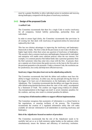 must be a greater flexibility to allow individual action in resolution and recovery
during bankruptcy compared with the phase of insolvency resolution.
3.4.3 Design of the proposed Code
A unified Code
The Committee recommends that there be a single Code to resolve insolvency
for all companies, limited liability partnerships, partnership firms and
individuals.
In order to ensure legal clarity, the Committee recommends that provisions in
all existing law that deals with insolvency of registered entities be removed and
replaced by this Code.
This has two distinct advantages in improving the insolvency and bankruptcy
framework in India. The first is that all the provisions in one Code will allow for
higher legal clarity when there arises any question of insolvency or bankruptcy.
The second is that a common insolvency and bankruptcy framework for individual
and enterprise will enable more coherent policies when the two interact. For
example, it is common practice that Indian banks take a personal guarantee from
the firm‟s promoter when they enter into a loan with the firm. At present, there
are a separate set of provisions that guide recovery on the loan to the firm and on
the personal guarantee to the promoter. Under a common Code, the resolution can
be synchronous, less costly and help more efficient recovery.
Insolvency trigger that place least cost on the adjudicating authority
The Committee recommends that both the debtor and creditors must have the
ability to trigger insolvency. In either case, the key principle driving the form of
the trigger is for least cost of determination on the bankruptcy and insolvency
Adjudicator. The Committee recommends that the debtor can trigger the process
after default using detailed disclosure about the state of the entity, accompanied
by a Statement of Truth. The creditor can trigger using evidence of a default.
Any misrepresentation in the trigger can result in severe monetary penalties for
the creditors, and may also result in criminal penalties for debtors.
A strong base of information utilities to support efficient implementation
The Committee recognises that asymmetry of information is a critical barrier to
fair negotiations, or ensuring swiftness of the process. The Committee
recommends the creation of a regulated information utility that will make
available all relevant information to all stakeholders in resolving insolvency and
bankruptcy.
Role of the Adjudicator focused on matters of procedure
The Committee recommends that the role of the Adjudicator needs to be
carefully laid out so as to both minimise undue burden on the judiciary while
simultaneously ensure the fairness and efficiency of insolvency resolution.
 