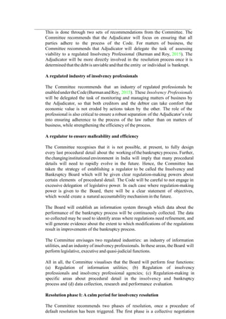 This is done through two sets of recommendations from the Committee. The
Committee recommends that the Adjudicator will focus on ensuring that all
parties adhere to the process of the Code. For matters of business, the
Committee recommends that Adjudicator will delegate the task of assessing
viability to a regulated Insolvency Professional (Burman and Roy, 2015). The
Adjudicator will be more directly involved in the resolution process once it is
determined that the debt is unviable and that the entity or individual is bankrupt.
A regulated industry of insolvency professionals
The Committee recommends that an industry of regulated professionals be
enabledundertheCode(BurmanandRoy, 2015). These Insolvency Professionals
will be delegated the task of monitoring and managing matters of business by
the Adjudicator, so that both creditors and the debtor can take comfort that
economic value is not eroded by actions taken by the other. The role of the
professional is also critical to ensure a robust separation of the Adjudicator’s role
into ensuring adherence to the process of the law rather than on matters of
business, while strengthening the efficiency of the process.
A regulator to ensure malleability and efficiency
The Committee recognises that it is not possible, at present, to fully design
every last procedural detail about the working of the bankruptcy process. Further,
thechanginginstitutionalenvironment in India will imply that many procedural
details will need to rapidly evolve in the future. Hence, the Committee has
taken the strategy of establishing a regulator to be called the Insolvency and
Bankruptcy Board which will be given clear regulation-making powers about
certain elements of procedural detail. The Code will be careful to not engage in
excessive delegation of legislative power. In each case where regulation-making
power is given to the Board, there will be a clear statement of objectives,
which would create a natural accountability mechanism in the future.
The Board will establish an information system through which data about the
performance of the bankruptcy process will be continuously collected. The data
so collected may be used to identify areas where regulations need refinement, and
will generate evidence about the extent to which modifications of the regulations
result in improvements of the bankruptcy process.
The Committee envisages two regulated industries: an industry of information
utilities, and an industry of insolvency professionals. In these areas, the Board will
perform legislative, executive and quasi-judicial functions.
All in all, the Committee visualises that the Board will perform four functions:
(a) Regulation of information utilities; (b) Regulation of insolvency
professionals and insolvency professional agencies; (c) Regulation-making in
specific areas about procedural detail in the insolvency and bankruptcy
process and (d) data collection, research and performance evaluation.
Resolution phase I: A calm period for insolvency resolution
The Committee recommends two phases of resolution, once a procedure of
default resolution has been triggered. The first phase is a collective negotiation
 