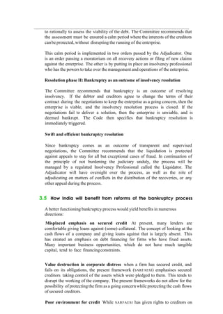 to rationally to assess the viability of the debt. The Committee recommends that
the assessment must be ensured a calm period where the interests of the creditors
canbeprotected, without disrupting the running of the enterprise.
This calm period is implemented in two orders passed by the Adjudicator. One
is an order passing a moratorium on all recovery actions or filing of new claims
against the enterprise. The other is by putting in place an insolvency professional
who has the powers to take over the management and operations of the enterprise.
Resolution phase II: Bankruptcy as an outcome of insolvency resolution
The Committee recommends that bankruptcy is an outcome of resolving
insolvency. If the debtor and creditors agree to change the terms of their
contract during the negotiations to keep the enterprise as a going concern, then the
enterprise is viable, and the insolvency resolution process is closed. If the
negotiations fail to deliver a solution, then the enterprise is unviable, and is
deemed bankrupt. The Code then specifies that bankruptcy resolution is
immediately triggered.
Swift and efficient bankruptcy resolution
Since bankruptcy comes as an outcome of transparent and supervised
negotiations, the Committee recommends that the liquidation is protected
against appeals to stay for all but exceptional cases of fraud. In continuation of
the principle of not burdening the judiciary unduly, the process will be
managed by a regulated Insolvency Professional called the Liquidator. The
Adjudicator will have oversight over the process, as well as the role of
adjudicating on matters of conflicts in the distribution of the recoveries, or any
other appeal during the process.
3.5 How India will benefit from reforms of the bankruptcy process
A better functioning bankruptcy process would yield benefits in numerous
directions:
Misplaced emphasis on secured credit At present, many lenders are
comfortable giving loans against (some) collateral. The concept of looking at the
cash flows of a company and giving loans against that is largely absent. This
has created an emphasis on debt financing for firms who have fixed assets.
Many important business opportunities, which do not have much tangible
capital, tend to face financingconstraints.
Value destruction in corporate distress when a firm has secured credit, and
fails on its obligations, the present framework (SARFAESI) emphasises secured
creditors taking control of the assets which were pledged to them. This tends to
disrupt the working of the company. The present frameworks do not allow for the
possibility of protecting the firm as a going concern while protecting the cash flows
of secured creditors.
Poor environment for credit While SARFAESI has given rights to creditors on
 