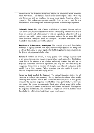 secured credit, the overall recovery rates remain low particularly when measured
on an NPV basis. This creates a bias in favour of lending to a small set of very
safe borrowers, and an emphasis on using more equity financing which is
expensive. This makes many projects unviable. Better access to credit for new
entrepreneurs will create greater economic dynamism by increasing competition.
Industrial disease The lack of rapid resolution of corporate distress leads to
slow multi-year processes of industrial disease. Bankruptcy reform would allow a
faster process through which society would put capital and labour to work in a
business, and rapidly change course when that business did not work. This will
foster more risk taking and better use of capital. The capital and labour that is
blocked in industrial disease will be reduced.
Problems of infrastructure developers The example above (of firms being
protected as a going concern, with equity capital being wiped out, and being sold
at a lower firm value to a new equity shareholder) applies to many situations in
the field of infrastructure in India today.
Failure of auctions At present, in many public sector settings, auctions tend
to go wrong because some bidders propose values which are too low. The bidders
know that in the absence of an efficient bankruptcy process, they will not be
displaced from their concession agreement, and they will have the ability to
renegotiate terms from a position of strength. An efficient bankruptcy code
would yield a better answer: When a project gets into trouble, it would be
resolved using the formal bankruptcy process.
Corporate bond market development The natural financing strategy in all
countries is for large companies (e.g. the top 500 firms) to obtain all their debt
financing from the bond market. This channel has been choked off in India, partly
owing to the fact that corporate bond holders obtain particularly bad recovery
rates under the present arrangements. Bankruptcy reform would yield higher
recovery rates for corporate bond holders, and remove one barrier that impedes
the corporate bond market. It is important to emphasise, however, that this is not
the only barrier which holds back the corporate bond market.
 