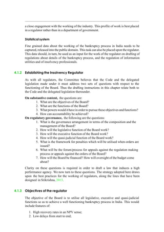 a close engagement with the working of the industry. This profile of work is best placed
in a regulator rather than in a department of government.
Statistical system
Fine grained data about the working of the bankruptcy process in India needs to be
captured, released into the public domain. This task can also be placed upon the regulator.
This data should, in turn, be used as an input for the work of the regulator on drafting of
regulations about details of the bankruptcy process, and the regulation of information
utilities and of insolvency professionals.
4.1.2 Establishing the Insolvency Regulator
As with all regulators, the Committee believes that the Code and the delegated
legislation made under it must address two sets of questions with respect to the
functioning of the Board. Thus the drafting instructions in this chapter relate both to
the Code and the delegated legislation thereunder.
On substantive content, the questions are:
1. What are the objectives of the Board?
2. What are the functions of the Board?
3. What powers wouldit havein order to pursue these objectives and functions?
4. How can accountability be achieved?
On regulatory governance, the following are the questions:
1. What is the governance arrangement in terms of the composition and the
management of the Board?
2. How will the legislative function of the Board work?
3. How will the executive function of the Board work?
4. How will the quasi-judicial function of the Board work?
5. What is the framework for penalties which will be utilised when orders are
issued?
6. What will be the forum/process for appeals against the regulation making
process or appeals against the orders of the Board?
7. How will the Board be financed? How will oversight of the budget come
about?
Clarity on these questions is required in order to draft a law that induces a high
performance agency. We now turn to these questions. The strategy adopted here draws
upon the best practices for the working of regulators, along the lines that have been
designed in Srikrishna, 2013.
4.1.3 Objectives of the regulator
The objective of the Board is to utilise all legislative, executive and quasi-judicial
functions so as to achieve a well functioning bankruptcy process in India. This would
include features of:
1. High recovery rates in an NPV sense;
2. Low delays from start to end;
 