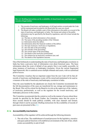 Oneof the bottlenecks to understanding the state of insolvencyand bankruptcyresolution in
India has been a pervasive lack of information even about historical cases. The basic
information about the event of default of any generic firm is not readily accessible, let
alone instances of insolvency or bankruptcy resolution. Given the current fragmented
legal framework, this is scattered across multiple tribunals and courts, with no centralised
point of access.
The Committee visualises that an important output from the new Code will be that all
records of insolvency and bankruptcy events will be stored and maintained to be used as
a measure of the state of insolvency and bankruptcy resolution in India.
Once the cases handled by the adjudicator are closed, the Committee recommends that
the full documentation of the cases are transferred for use, storage and maintenance to
the Board .This will be critical for the Board in its role as the supervisor of the industry
of insolvency professionals, as well as the regulator for the overall insolvency and
bankruptcy processes in the country.
The Committee recommends that the content as well as the manner of access about these
records be specified by the Board. Further, the Committee states that the access to
these records should be made publicly available, with clear channels and formats
through which it can be accessed. Drafting instructions for the availability of records of
past cases are presented in Box 4.2.
4.1.6 Accountabilitymechanisms
Accountability of the regulator will be achieved through the following elements:
1. The rule of law. The establishment of sound processes for the legislative, executive
and quasi-judicial functions will establish an environment of the rule of law, which
creates accountability in and of itself.
Box 4.2: Drafting instructions on the availability of closed insolvency and bankruptcy
records of legal entities
1. The records of insolvency and bankruptcy of all legal entities covered under the Code
will be maintained and recorded by the Board after the cases are closed.
2. The Board will make available a part of this information to the public as a record of the
state of insolvency and bankruptcy in India. The format and content of the public
information may be specified by the Board by regulations, and will at least include the
following:
(a) The date on which information is first entered;
(b) The name of the presiding member of the Tribunal;
(c) Information about the debtor;
(d) Information about the financial creditors of the debtor;
(e) The type of process: insolvency or liquidation;
(f) The start date of the proceeding;
(g) The end date of the proceeding;
(h) The current status of the proceeding;
(i) The details of the insolvency professional;
(j) The solution for an insolvency resolution case; and
(k) The details of the liquidation outcome.
 