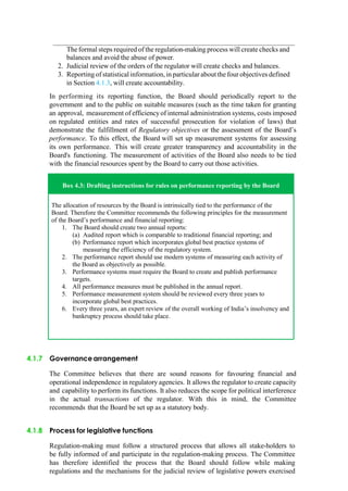 The formal steps required of the regulation-making process will create checks and
balances and avoid the abuse of power.
2. Judicial review of the orders of the regulator will create checks and balances.
3. Reportingof statistical information, in particular about the four objectives defined
in Section 4.1.3, will create accountability.
In performing its reporting function, the Board should periodically report to the
government and to the public on suitable measures (such as the time taken for granting
an approval, measurement of efficiencyof internal administration systems, costs imposed
on regulated entities and rates of successful prosecution for violation of laws) that
demonstrate the fulfillment of Regulatory objectives or the assessment of the Board‟s
performance. To this effect, the Board will set up measurement systems for assessing
its own performance. This will create greater transparency and accountability in the
Board's functioning. The measurement of activities of the Board also needs to be tied
with the financial resources spent by the Board to carry out those activities.
Box 4.3: Drafting instructions for rules on performance reporting by the Board
The allocation of resources by the Board is intrinsically tied to the performance of the
Board. Therefore the Committee recommends the following principles for the measurement
of the Board‟s performance and financial reporting:
1. The Board should create two annual reports:
(a) Audited report which is comparable to traditional financial reporting; and
(b) Performance report which incorporates global best practice systems of
measuring the efficiency of the regulatory system.
2. The performance report should use modern systems of measuring each activity of
the Board as objectively as possible.
3. Performance systems must require the Board to create and publish performance
targets.
4. All performance measures must be published in the annual report.
5. Performance measurement system should be reviewed every three years to
incorporate global best practices.
6. Every three years, an expert review of the overall working of India‟s insolvency and
bankruptcy process should take place.
4.1.7 Governancearrangement
The Committee believes that there are sound reasons for favouring financial and
operational independence in regulatory agencies. It allows the regulator to create capacity
and capability to perform its functions. It also reduces the scope for political interference
in the actual transactions of the regulator. With this in mind, the Committee
recommends that the Board be set up as a statutory body.
4.1.8 Process for legislative functions
Regulation-making must follow a structured process that allows all stake-holders to
be fully informed of and participate in the regulation-making process. The Committee
has therefore identified the process that the Board should follow while making
regulations and the mechanisms for the judicial review of legislative powers exercised
 