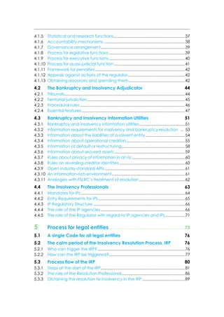 4.1.5 Statistical and research functions.....................................................................37
4.1.6 Accountability mechanisms ..............................................................................38
4.1.7 Governance arrangement.................................................................................39
4.1.8 Process for legislative functions .........................................................................39
4.1.9 Process for executive functions.........................................................................40
4.1.10 Process for quasi-judicial function ....................................................................41
4.1.11 Framework for penalties ......................................................................................42
4.1.12 Appeals against actions of the regulator.......................................................42
4.1.13 Obtaining resources and spending them......................................................42
4.2 The Bankruptcy and Insolvency Adjudicator 44
4.2.1 Tribunals....................................................................................................................44
4.2.2 Territorial jurisdiction..............................................................................................45
4.2.3 Procedural rules .....................................................................................................46
4.2.4 Essential features ...................................................................................................47
4.3 Bankruptcy and Insolvency Information Utilities 51
4.3.1 Bankruptcy and insolvency information utilities............................................51
4.3.2 Information requirements for insolvency and bankruptcy resolution .. 53
4.3.3 Information about the liabilities of a solvent entity......................................54
4.3.4 Information about operational creditors........................................................55
4.3.5 Information of default or restructuring.............................................................58
4.3.6 Information about secured assets....................................................................59
4.3.7 Rules about privacy of information in an IU...................................................60
4.3.8 Rules on revealing creditor identities...............................................................60
4.3.9 Open industry-standard APIs .............................................................................61
4.3.10 An information-rich environment ......................................................................61
4.3.11 Analogies with FSLRC’s treatment of resolution............................................62
4.4 The Insolvency Professionals 63
4.4.1 Mandates for IPs ....................................................................................................64
4.4.2 Entry Requirements for IPs ...................................................................................65
4.4.3 IP Regulatory Structure ........................................................................................66
4.4.4 The role of the IP agencies .................................................................................66
4.4.5 The role of the Regulator with regard to IP agencies and IPs...................71
5 Process for legal entities .................................................................. 73
5.1 A single Code for all legal entities 76
5.2 The calm period of the Insolvency Resolution Process, IRP 76
5.2.1 Who can trigger the IRP?....................................................................................76
5.2.2 How can the IRP be triggered?.........................................................................77
5.3 Process flow of the IRP 80
5.3.1 Steps at the start of the IRP.................................................................................81
5.3.2 The role of the Resolution Professional.............................................................86
5.3.3 Obtaining the resolution to insolvency in the IRP .........................................89
 