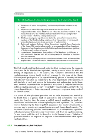 by regulators.
Box 4.4: Drafting instructions for the provisions on the structure of the Board
1. The Code will set out the legal entity, form and organisational structure of the
Board.
2. The Code will define the composition of the Board and the roles and
responsibilities of the Board. The Code will set out the process for selection of the
board of the Board. This will be done to ensure that the board is comprised of
experts who are selected in a transparent manner.
3. The Code or delegated legislation may define the terms of appointment of the
members of the Board including conditions of service, duration of employment,
terms of resignation, removal and suspension of such members.
4. Rules made under the Code may define the minimum standards for the functioning
of the Board. This may include principles governing conduct of board meetings,
frequency of board meetings, method of taking and recording decisions, legitimacy
of decisions and conflicts of interest.
5. A mechanism for monitoring the compliance of the Board may be laid down in
rules made under the Code. This will be through a special committee of the board,
a review committee.
6. The process for setting up advisory councils to advise the Board will also need to
be prescribed. This will include the composition, and functions of such councils.
The Code or delegated legislation made under the Code must determine the process to
be followed for the formulation of regulations, starting with the manner in which the
drafting of regulations is to be initiated. The Committee recommends that the
regulation-making process should be directly overseen by the board of the Board.
Effective public participation in the regulation-making process is necessary to ensure
that subsidiary legislation are responsive to the actual requirements of the economy. It
will also help to check and improve the information and analysis done by the Board.
The Committee recommends that the process to be followed to carry out consultations
and receive public comments should be prescribed by rules framed under the Code. The
expected overall impact is that regulations will become more responsive to the needs of
the financial system.
In a system of principles-based provisions that are to be interpreted and applied by
the Board, there is a genuine need for clarifications and explanations. This would
require the Board to have the power to publish general guidelines to insolvency
professionals and information utilities explaining laws and regulations. The Committee
believes that allowing the Board to publish guidelines of this nature will constitute an
important step in reducing uncertainty about the approach that the Board may take. The
mechanism of publishing guidelines should not be used to (in effect) to make regulations
without complying with the procedural requirements laid down for regulation-making.
For this reason, guidelines will be deemed to be clarificatory in nature. Violations of
guidelines alone will not empower the Regulator to initiate enforcement action against
regulated entities.
4.1.9 Process for executive functions
The executive function includes inspections, investigations, enforcement of orders
 