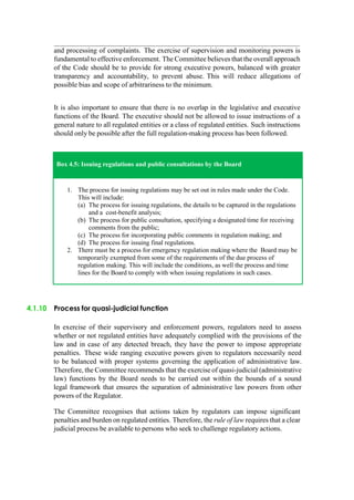 and processing of complaints. The exercise of supervision and monitoring powers is
fundamental to effective enforcement. The Committee believes that the overall approach
of the Code should be to provide for strong executive powers, balanced with greater
transparency and accountability, to prevent abuse. This will reduce allegations of
possible bias and scope of arbitrariness to the minimum.
It is also important to ensure that there is no overlap in the legislative and executive
functions of the Board. The executive should not be allowed to issue instructions of a
general nature to all regulated entities or a class of regulated entities. Such instructions
should only be possible after the full regulation-making process has been followed.
Box 4.5: Issuing regulations and public consultations by the Board
1. The process for issuing regulations may be set out in rules made under the Code.
This will include:
(a) The process for issuing regulations, the details to be captured in the regulations
and a cost-benefit analysis;
(b) The process for public consultation, specifying a designated time for receiving
comments from the public;
(c) The process for incorporating public comments in regulation making; and
(d) The process for issuing final regulations.
2. There must be a process for emergency regulation making where the Board may be
temporarily exempted from some of the requirements of the due process of
regulation making. This will include the conditions, as well the process and time
lines for the Board to comply with when issuing regulations in such cases.
4.1.10 Process for quasi-judicial function
In exercise of their supervisory and enforcement powers, regulators need to assess
whether or not regulated entities have adequately complied with the provisions of the
law and in case of any detected breach, they have the power to impose appropriate
penalties. These wide ranging executive powers given to regulators necessarily need
to be balanced with proper systems governing the application of administrative law.
Therefore, the Committee recommends that the exercise of quasi-judicial (administrative
law) functions by the Board needs to be carried out within the bounds of a sound
legal framework that ensures the separation of administrative law powers from other
powers of the Regulator.
The Committee recognises that actions taken by regulators can impose significant
penalties and burden on regulated entities. Therefore, the rule of law requires that a clear
judicial process be available to persons who seek to challenge regulatory actions.
 