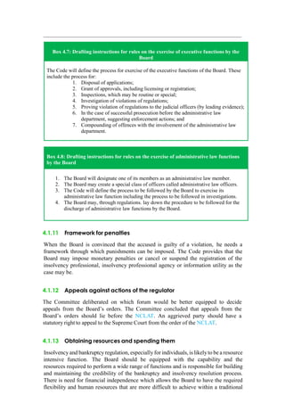 Box 4.7: Drafting instructions for rules on the exercise of executive functions by the
Board
The Code will define the process for exercise of the executive functions of the Board. These
include the process for:
1. Disposal of applications;
2. Grant of approvals, including licensing or registration;
3. Inspections, which may be routine or special;
4. Investigation of violations of regulations;
5. Proving violation of regulations to the judicial officers (by leading evidence);
6. In the case of successful prosecution before the administrative law
department, suggesting enforcement actions; and
7. Compounding of offences with the involvement of the administrative law
department.
Box 4.8: Drafting instructions for rules on the exercise of administrative law functions
by the Board
1. The Board will designate one of its members as an administrative law member.
2. The Board may create a special class of officers called administrative law officers.
3. The Code will define the process to be followed by the Board to exercise its
administrative law function including the process to be followed in investigations.
4. The Board may, through regulations. lay down the procedure to be followed for the
discharge of administrative law functions by the Board.
4.1.11 Framework for penalties
When the Board is convinced that the accused is guilty of a violation, he needs a
framework through which punishments can be imposed. The Code provides that the
Board may impose monetary penalties or cancel or suspend the registration of the
insolvency professional, insolvency professional agency or information utility as the
case may be.
4.1.12 Appeals against actions of the regulator
The Committee deliberated on which forum would be better equipped to decide
appeals from the Board‟s orders. The Committee concluded that appeals from the
Board‟s orders should lie before the NCLAT. An aggrieved party should have a
statutory right to appeal to the Supreme Court from the order of the NCLAT.
4.1.13 Obtaining resources and spending them
Insolvency and bankruptcy regulation, especially for individuals, is likelyto be a resource
intensive function. The Board should be equipped with the capability and the
resources required to perform a wide range of functions and is responsible for building
and maintaining the credibility of the bankruptcy and insolvency resolution process.
There is need for financial independence which allows the Board to have the required
flexibility and human resources that are more difficult to achieve within a traditional
 