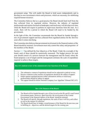 government setup. This will enable the Board to hold assets independently and to
develop its own recruitment criteria and processes, which are necessary for mobilising
required human resources.
The Committee believes that as a good practice the Board should fund itself from the
fees collected from its regulated entities. However, the industry of regulated
professionals and entities focused on bankruptcy and insolvency will develop over time,
while the Board will require to perform its supervisory functions from the start. As a
result, there will be a period in which the Board will need to be funded by the
government.
In the light of this, the Committee recommends that the Board be funded through a
mix of government support and fees collected from regulated entities for the first five
years after it comes into being.
The Committee also believes that government involvement in the financial matters of the
Board should be minimal. Government must only control the salary and perquisites of
the members of the Board.
Section 4.1.3 has defined the four objectives of the Board. Under the oversight of the
board, each of these should be numerically measured. The budget process for each
year should consist of a process between the management and the board, where the
board proposes a set of targets and the management estimates the scale of expenditure
required to achieve these targets.
Box 4.9: Judicial review of the administrative law functions of the Board
1. The substantive content of regulations should not be subjected to judicial review.
2. Process violations in the issuance of regulations should be the subject of appeal.
3. Orders against regulated persons (either information utilities or insolvency
professionals) should be subject to appeal.
4. This appeal should lie before National Company Law Appellate Tribunal (NCLAT).
Box 4.10: Finances of the Board
1. The Board will be funded through a mix of fees levied on the IPs and IUs and Central
Government grants. However, apart from this, the involvement of the Central
Government in the financial matters of the Board should be minimal.
2. The Board will specify, through regulations, the scale of fees it will levy and collect
as well as the manner of collection.
3. The Board should base its budget, on performance of the Board for the previous year
in fulfilling its objectives, and the desired targets for the coming year.
 
