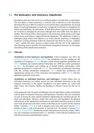 4.2 The Bankruptcy and Insolvency Adjudicator
Resolution under the Code involves two different phases, for both firms or individuals.
The first phase is where insolvency is resolved, and is referred to as the Insolvency
Resolution Process or IRP. If a solution is not reached within a specified time, the second
phase of resolving bankruptcy or insolvency is triggered. It referred to as liquidation for
entities and bankruptcy for individuals. In both these phases, insolvency professionals
are involved in managing the processes although their roles differ from one phase to
another. The Code provides various powers to the insolvency professional at each stage
which can be used subject to approval from the adjudicator. The adjudicator is akin to a
bankruptcy judge whose main objective is to ensure that the insolvency or bankruptcy
resolution is being performed within the framework laid down by the law. Chapters
5 and 6 explain this entire process in detail, along with the role of the adjudicator.
The following section describes the institutional arrangement necessary for the proper
functioning of this adjudication institution.
4.2.1 Tribunals
Jurisdiction on firm insolvency and liquidation Under Companies Act, 2013, the
National Company Law Tribunal (NCLT) has jurisdiction over the winding up and
liquidation of companies. NCLAT has been vested with the appellate jurisdiction over
NCLT. Similarly, the Limited Liability Partnership Act, 2008 also confers jurisdiction
to NCLT for dissolution and winding up of limited liability partnerships, while
appellate jurisdiction is vested with NCLAT. The Committee recommends continuing
with this existing institutional arrangement. NCLT should have jurisdiction over
adjudications arising out of firm insolvency and liquidation, while NCLAT will have
appellate jurisdiction on the same.
Jurisdiction on individual insolvency and bankruptcy Current Indian laws on
individual insolvency are archaic and do not treat individual insolvency at par with
corporate insolvency in this regard. Jurisdiction over these matters are vested with
High Courts (for Calcutta, Madras and Bombay) or District Courts (for the rest of
India).
In the proposed Code, the goals of bankruptcy laws for individuals overlap considerably
with the goals of corporate insolvency and liquidation. Therefore, there are economies
of scale in having the same judicial institution adjudicating the resolution process for
firms and individuals. However, unlike firm insolvency and liquidation, the physical
infrastructure of the adjudication institutions for individual insolvency need to be much
more wide spread across the entire country to facilitate access to justice for the common
Indian. Currently, NCLT is a work in progress and it may take some time for NCLT
benches to have a wide scale presence at national level. In contrast, at present Debt
Recovery Tribunal (DRT) benches have much wider presence across the country. There-
fore, the Committee recommends that DRT should be vested with the jurisdiction over
individual insolvency and bankruptcy matters.
 