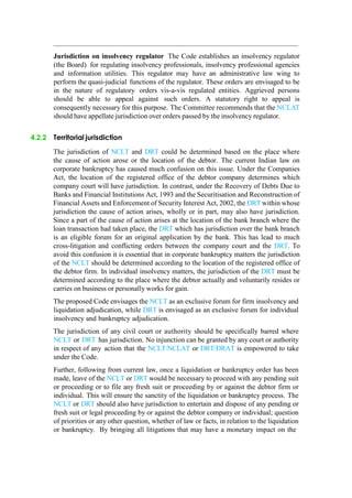 Jurisdiction on insolvency regulator The Code establishes an insolvency regulator
(the Board) for regulating insolvency professionals, insolvency professional agencies
and information utilities. This regulator may have an administrative law wing to
perform the quasi-judicial functions of the regulator. These orders are envisaged to be
in the nature of regulatory orders vis-a-vis regulated entities. Aggrieved persons
should be able to appeal against such orders. A statutory right to appeal is
consequently necessary for this purpose. The Committee recommends that the NCLAT
should have appellate jurisdiction over orders passed by the insolvency regulator.
4.2.2 Territorial jurisdiction
The jurisdiction of NCLT and DRT could be determined based on the place where
the cause of action arose or the location of the debtor. The current Indian law on
corporate bankruptcy has caused much confusion on this issue. Under the Companies
Act, the location of the registered office of the debtor company determines which
company court will have jurisdiction. In contrast, under the Recovery of Debts Due to
Banks and Financial Institutions Act, 1993 and the Securitisation and Reconstruction of
Financial Assets and Enforcement of Security Interest Act, 2002, the DRT within whose
jurisdiction the cause of action arises, wholly or in part, may also have jurisdiction.
Since a part of the cause of action arises at the location of the bank branch where the
loan transaction had taken place, the DRT which has jurisdiction over the bank branch
is an eligible forum for an original application by the bank. This has lead to much
cross-litigation and conflicting orders between the company court and the DRT. To
avoid this confusion it is essential that in corporate bankruptcy matters the jurisdiction
of the NCLT should be determined according to the location of the registered office of
the debtor firm. In individual insolvency matters, the jurisdiction of the DRT must be
determined according to the place where the debtor actually and voluntarily resides or
carries on business or personally works for gain.
The proposed Code envisages the NCLT as an exclusive forum for firm insolvency and
liquidation adjudication, while DRT is envisaged as an exclusive forum for individual
insolvency and bankruptcy adjudication.
The jurisdiction of any civil court or authority should be specifically barred where
NCLT or DRT has jurisdiction. No injunction can be granted by any court or authority
in respect of any action that the NCLT/NCLAT or DRT/DRAT is empowered to take
under the Code.
Further, following from current law, once a liquidation or bankruptcy order has been
made, leave of the NCLT or DRT would be necessary to proceed with any pending suit
or proceeding or to file any fresh suit or proceeding by or against the debtor firm or
individual. This will ensure the sanctity of the liquidation or bankruptcy process. The
NCLT or DRT should also have jurisdiction to entertain and dispose of any pending or
fresh suit or legal proceeding by or against the debtor company or individual; question
of priorities or any other question, whether of law or facts, in relation to the liquidation
or bankruptcy. By bringing all litigations that may have a monetary impact on the
 