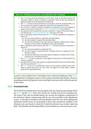 Box 4.11: Drafting instructions on jurisdiction of the Tribunals
1. The DRT having territorial jurisdiction over the place where an individual actually and
voluntarily resides or carries on business or personally works for gain can entertain an
application under this Code regarding such individual.
2. The NCLT having territorial jurisdiction over the place where the registered office of a
firm is located can entertain an application under this Code regarding such firm.
3. No civil court or authority will have jurisdiction to entertain any suit or proceedings in
respect of any matter on which the NCLT/NCLAT or DRT/DRAT has jurisdiction.
4. No injunction must be granted by any court or authority in respect of any action taken or
to be taken by the NCLT/NCLAT or DRT/DRAT pursuant to the Code.
5. Once a bankruptcy order has been made, the DRT will have jurisdiction to entertain or
dispose of:
(a) any suit or proceeding by or against the individual debtor;
(b) any claim made by or against the individual debtor;
(c) any question of priorities or any other question whatsoever, whether of law or facts,
arising out of or in relation to bankruptcy of the individual debtor.
6. Once a liquidation order has been made, the NCLT will have jurisdiction to entertain or
dispose of:
(a) any suit or proceeding by or against the firm;
(b) any claim made by or against the firm, including claims by or against any of its
branches in India;
(c) any question of priorities or any other question whatsoever, whether of law or facts,
arising out of or in relation to the firm.
7. The NCLAT will have jurisdiction to hear appeals arising from an order passed by the
insolvencyregulator.
8. An appeal from an order of the insolvency regulator under this Code must be filed within
forty five days before the NCLAT.
9. The NCLAT may, if it is satisfied that a person was prevented by sufficient cause from
filing an appeal within forty five days, allow the appeal to be filed within a further
period not exceeding fifteen days.
economic value of debtor firm or individual‟s assets within the jurisdiction of the NCLT,
the liquidation or bankruptcy process will be made streamlined and efficient. However,
proceedings before the Supreme Court or the High Court must not be within the purview
of this clause.
4.2.3 Procedural rules
The Central Government must issue procedural rules governing the proceedings before
the NCLT and the DRT. These rules should also include provision for charging fees.
The scale of fees may be decided taking into account the budgetary requirements of
the institution without compromising with the ease of accessibility to the adjudication
system. A procedure committee with representation from the users of the adjudication
mechanism should review the functioning of these rules and provide feedback to the
tribunals every year based on which the Central Government may consider improving
them. The President, the Presiding Officer or the Chairperson, as the case may be, may
 