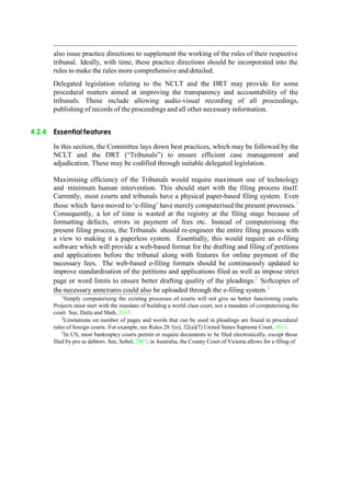 also issue practice directions to supplement the working of the rules of their respective
tribunal. Ideally, with time, these practice directions should be incorporated into the
rules to make the rules more comprehensive and detailed.
Delegated legislation relating to the NCLT and the DRT may provide for some
procedural matters aimed at improving the transparency and accountability of the
tribunals. These include allowing audio-visual recording of all proceedings,
publishing of records of the proceedings and all other necessary information.
4.2.4 Essential features
In this section, the Committee lays down best practices, which may be followed by the
NCLT and the DRT (“Tribunals”) to ensure efficient case management and
adjudication. These may be codified through suitable delegated legislation.
Maximising efficiency of the Tribunals would require maximum use of technology
and minimum human intervention. This should start with the filing process itself.
Currently, most courts and tribunals have a physical paper-based filing system. Even
those which have moved to „e-filing‟ have merely computerised the present processes.1
Consequently, a lot of time is wasted at the registry at the filing stage because of
formatting defects, errors in payment of fees etc. Instead of computerising the
present filing process, the Tribunals should re-engineer the entire filing process with
a view to making it a paperless system. Essentially, this would require an e-filing
software which will provide a web-based format for the drafting and filing of petitions
and applications before the tribunal along with features for online payment of the
necessary fees. The web-based e-filing formats should be continuously updated to
improve standardisation of the petitions and applications filed as well as impose strict
page or word limits to ensure better drafting quality of the pleadings.2
Softcopies of
the necessary annexures could also be uploaded through the e-filing system.3
1
Simply computerising the existing processes of courts will not give us better functioning courts.
Projects must start with the mandate of building a world class court, not a mandate of computerising the
court. See, Datta and Shah, 2015.
2
Limitations on number of pages and words that can be used in pleadings are found in procedural
rules of foreign courts. For example, see Rules 28.1(e), 32(a)(7) United States Supreme Court, 2013.
3In US, most bankruptcy courts permit or require documents to be filed electronically, except those
filed by pro se debtors. See, Sobel, 2007; in Australia, the County Court of Victoria allows for e-filing of
 