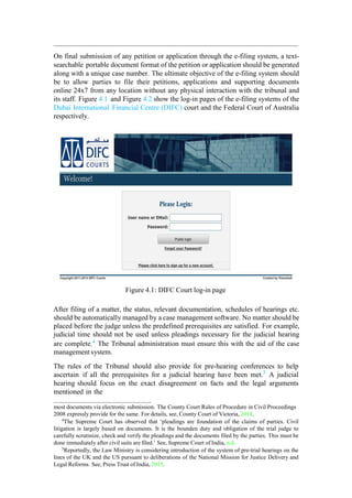 On final submission of any petition or application through the e-filing system, a text-
searchable portable document format of the petition or application should be generated
along with a unique case number. The ultimate objective of the e-filing system should
be to allow parties to file their petitions, applications and supporting documents
online 24x7 from any location without any physical interaction with the tribunal and
its staff. Figure 4.1 and Figure 4.2 show the log-in pages of the e-filing systems of the
Dubai International Financial Centre (DIFC) court and the Federal Court of Australia
respectively.
Figure 4.1: DIFC Court log-in page
After filing of a matter, the status, relevant documentation, schedules of hearings etc.
should be automatically managed by a case management software. No matter should be
placed before the judge unless the predefined prerequisites are satisfied. For example,
judicial time should not be used unless pleadings necessary for the judicial hearing
are complete.4
The Tribunal administration must ensure this with the aid of the case
management system.
The rules of the Tribunal should also provide for pre-hearing conferences to help
ascertain if all the prerequisites for a judicial hearing have been met.5
A judicial
hearing should focus on the exact disagreement on facts and the legal arguments
mentioned in the
most documents via electronic submission. The County Court Rules of Procedure in Civil Proceedings
2008 expressly provide for the same. For details, see, County Court of Victoria, 2014.
4
The Supreme Court has observed that „pleadings are foundation of the claims of parties. Civil
litigation is largely based on documents. It is the bounden duty and obligation of the trial judge to
carefully scrutinize, check and verify the pleadings and the documents filed by the parties. This must be
done immediately after civil suits are filed.‟ See, Supreme Court of India, n.d.
5
Reportedly, the Law Ministry is considering introduction of the system of pre-trial hearings on the
lines of the UK and the US pursuant to deliberations of the National Mission for Justice Delivery and
Legal Reforms. See, Press Trust of India, 2015.
 