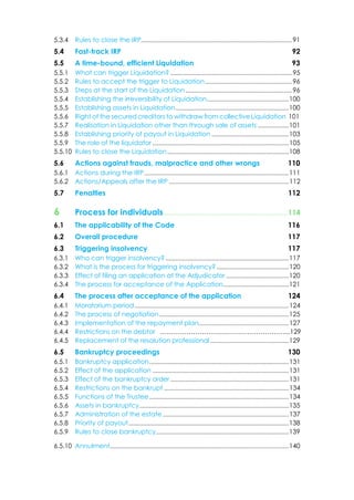 5.3.4 Rules to close the IRP............................................................................................91
5.4 Fast-track IRP 92
5.5 A time-bound, efficient Liquidation 93
5.5.1 What can trigger Liquidation? ..........................................................................95
5.5.2 Rules to accept the trigger to Liquidation.....................................................96
5.5.3 Steps at the start of the Liquidation.................................................................96
5.5.4 Establishing the irreversibility of Liquidation..................................................100
5.5.5 Establishing assets in Liquidation.....................................................................100
5.5.6 Right of the secured creditors to withdraw from collective Liquidation 101
5.5.7 Realisation in Liquidation other than through sale of assets ...................101
5.5.8 Establishing priority of payout in Liquidation ...............................................103
5.5.9 The role of the liquidator ...................................................................................105
5.5.10 Rules to close the Liquidation..........................................................................108
5.6 Actions against frauds, malpractice and other wrongs 110
5.6.1 Actions during the IRP........................................................................................111
5.6.2 Actions/Appeals after the IRP .........................................................................112
5.7 Penalties 112
6 Process for individuals.....................................................................114
6.1 The applicability of the Code 116
6.2 Overall procedure 117
6.3 Triggering insolvency 117
6.3.1 Who can trigger insolvency? ...........................................................................117
6.3.2 What is the process for triggering insolvency?............................................120
6.3.3 Effect of filing an application at the Adjudicator ......................................120
6.3.4 The process for acceptance of the Application........................................121
6.4 The process after acceptance of the application 124
6.4.1 Moratorium period..............................................................................................124
6.4.2 The process of negotiation...............................................................................125
6.4.3 Implementation of the repayment plan.......................................................127
6.4.4 Restrictions on the debtor …………………………………………………...129
6.4.5 Replacement of the resolution professional................................................129
6.5 Bankruptcy proceedings 130
6.5.1 Bankruptcy application.....................................................................................131
6.5.2 Effect of the application ...................................................................................131
6.5.3 Effect of the bankruptcy order ........................................................................131
6.5.4 Restrictions on the bankrupt ............................................................................134
6.5.5 Functions of the Trustee.....................................................................................134
6.5.6 Assets in bankruptcy...........................................................................................135
6.5.7 Administration of the estate.............................................................................137
6.5.8 Priority of payout......................................................................................................138
6.5.9 Rules to close bankruptcy.................................................................................139
6.5.10 Annulment.............................................................................................................140
 