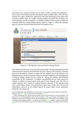 part heard. Every judicial hearing must be audio-visually recorded and published.11
Every order of the tribunal must be immediately made available online. After the final
disposal of a matter, all petitions, applications and orders pertaining to that matter must
be made available online on a single web-page publicly accessible free of charge. All
such web-pages must be arranged in a systematic manner to allow anyone to search for
a specific matter by is unique number, parties‟ name etc. Figure 4.3 shows the summary
page of a recently decided matter before the UK Supreme Court.
Figure 4.3: UK Supreme Court case details web page format
The Tribunal must develop a case-load forecasting model. The financial budgeting of the
Tribunal must be based on the forecasted case-load. Based on the estimates, resources
need to be allocated in advance to ensure that the disposal rate of the tribunal is not
hampered due to resource constraint. However, potential tendencies of mismanagement
of judicial budget should also be curbed by making the tribunal administration
accountable for the expenditure. To enhance accountability the law must require the
tribunal to publish an annual report at the end of every financial year. The rules of
annual reporting must require an audited financial statement of the tribunal along
with a performance report. The performance report must clearly show the level of
performance achieved by the tribunal against the targets under various parameters
during the assessment year
allow for dispensing with oral hearing in certain matters. For example, see Rule 34(a)(2), United States
Supreme Court, 2013; also see Rule 32, Lord Chancellor, 2014.
11
Most jurisdictions have started moving towards audio-visual recording of court proceedings. The
High Court of Australia publishes audio-visual recordings of full court hearings; UK Supreme Court
publishes audio-visual recording of all current and decided cases; US Supreme Court publishes audio
recordings of proceedings before it. For details, see, Stepniak, 2012; recently, in India, Calcutta High
Court for the first time allowed audio-visual recording of a court proceeding. See, High Court at Calcutta,
n.d.
 