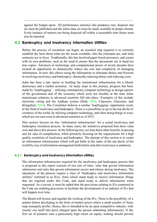 against the budget spent. All performance statistics like pendency rate, disposal rate
etc must be published and the entire data set must be made available in proper format.
Every instance of matters not being disposed off within a reasonable time frame must
also be reported.
4.3 Bankruptcy and Insolvency Information Utilities
Before the process of resolution can begin, an essential step required is to correctly
establish the facts about what are the assets available, who the claimants are, and what
contracts are in force. Traditionally, this has involved paper based processes, and comes
with its own problems, such as the need to ensure that the documents are in hand are
true copies. Advances in technology and computational power of recent decades have
created an opportunity to dramatically reduce the cost and complexity of managing
information. In turn, this allows using the information to eliminate delays and frictions
in resolving insolvency and bankruptcy: drastically reducing delays and reducing costs.
India has been a late starter in building the institutional infrastructure for a liberal
democracy and a market economy. At many steps in this journey, progress has been
made by „leapfrogging‟ – utilising contemporary computer technology to design aspects
of the government and of the economy which were not feasible at the time when
mainstream solutions in advanced countries fell into place. Examples of this include
electronic voting and the Aadhaar system (Shah, 2006; Claessens, Glaessner, and
Klingebiel, 2001). The Committee believes a similar „leapfrogging‟ opportunity exists
in the field of insolvency and bankruptcy. There is a possibility to go to the top decile of
countries of the world, by utilising computer technology, and often doing things in ways
which are not seen even in advanced countries as of 2015.
This section focuses on this „information infrastructure‟ for a sound insolvency and
bankruptcy resolution process. In many cases, the initiatives proposed here have value
over and above this process. In the following text, we note these other benefits in passing
and for sake of completeness, while primarily focusing on the requirements for a high
quality resolution of insolvency and bankruptcy. The attempt of this section is to create
an information infrastructure which will put India in the ranks of the top decile of the
world by way of information management both before and after insolvency is underway.
4.3.1 Bankruptcy and insolvency information utilities
The information infrastructure required for the insolvency and bankruptcy process that
is proposed in this report consists of two sets of rules: rules that govern information
submission and rules that govern information access and release during insolvency. The
operations of the process require a class of “bankruptcy and insolvency information
utilities” (referred to as IUs): firms which stand ready to receive information filings
that are required under this Code, and stand ready to deliver information when
requested. As a caveat, it must be added that the provisions relating to IUs contained in
the Code are enabling provisions to facilitate the development of an industry of IUs that
will happen over time.
The Board will license and regulate the working of the IUs. There is the possibility of a
market failure developing in the form of market power where a small number of firms
reap monopoly profits. Hence, this is intended to be an open competitive industry with
exactly one tariff (the price charged upon the person submitting information). If the
first set of pioneers earn a particularly high return on equity, nothing should prevent
 