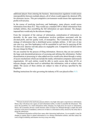 additional players from entering the business. Interconnection regulation would ensure
interoperability between multiple players, all of whom would support the identical APIs
for electronic access. This pro-competitive environment would ensure that supernormal
profits will not arise.
In the course of resolving insolvency and bankruptcy, many players would access
information from these IUs. They would use a standard API to obtain information from
multiple utilities, thus assembling the full information set upon demand. The charges
imposed here would only be the telecom charges.12
From the viewpoint of the end-use of information, centralisation of information is
desirable. At the same time, centralisation involves problems associated with the
elevated profit, and low quality work, of monopolies. The Committee has chosen the
strategy of information that is distributed across multiple utilities. A full view of any
one case (e.g. one firm bankruptcy) will be assembled in real time by querying all the
IUs that exist. Queries will take place at a negligible cost. Competition will drive down
the user charge for filing.13
IUs are essential for the process of filing information. However, they are not central to
the large scale decentralised process of accessing and utilising this information. Further
dissemination or processing or value added services would come about through a variety
of access mechanisms which can include the media, information companies and research
organisations. All such entities would be able to easily access data from all IUs at
telecom charges, and then resell or redistribute this information, with or without value
added. The access of these entities are subject to rules of privacy specified by the
Regulator.
Drafting instructions for rules governing the industry of IUs are placed at Box 4.13.
12
Persons involved in the insolvency process attach a very high value upon comprehensive information.
Hence, they will always run a query on each information utility, in order to assemble the full picture. This
raises the possibility of a small information utility charging very high prices for access to information.
Hence, the Committee favours a tariff structure where revenues are obtained through a simple flat tariff
structure at the point of mandatory submission of data to a information utility chosen by the entity that is
doing the submission.
13Distributed information utilities have many other interesting implications. As an example, it may be
cheaper to require filers to submit information to two distinct information utilities, and thus reduce the
costs of high availability and disaster recovery at any one utility.
 