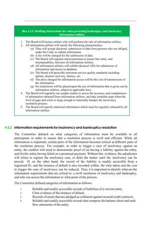 Box 4.13: Drafting instructions for rules governing bankruptcy and insolvency
information utilities
1. The Board will license entities who will perform the role of information utilities.
2. All information utilities will satisfy the following characteristics:
(a) They will accept electronic submission of data from persons who are obliged,
under the Code, to submit information.
(b) A fee will be charged for the submission of data.
(c) The Board will regulate interconnection to ensure free entry, and
interoperability, between all information utilities.
(d) All information utilities will exhibit identical APIs for submission of
information and access to database.
(e) The Board will prescribe minimum service quality standards including
uptime, disaster recovery, latency, etc.
(f) The price charged for information access will be the cost of transmission of
the information.
(g) No restrictions will be placed upon the use of information that is given out by
information utilities, subject to applicable laws.
4. The Board will regularly run sample studies to assess the accuracy and completeness
of information obtained from information utilities, and take remedial steps when the
level of gaps and errors is large enough to materially hamper the insolvency
resolution process.
5. The Board will specify statistical information which must be regularly released by all
information utilities.
4.3.2 Information requirements for insolvency and bankruptcy resolution
The Committee debated on what categories of information must be available to all
participants in order to ensure that a resolution process is swift and efficient. While all
information is important, certain parts of the information becomes critical at different parts of
the resolution process. For example, in order to trigger a case of insolvency against an
entity, the creditor will need to demonstrate proof of (a) having a liability against the entity,
and (b) the entity having failed on a promised payment. Without this evidence, the adjudicator
will refuse to register the insolvency case, or defer the matter until the insolvency can be
proved. If, on the other hand, the record of the liability is readily accessible from a
registered IU, and the instance of default is also recorded within, the time taken and the cost
to trigger the case of insolvency can be reduced. Thus, it is important to identify what are the
information requirements that are critical to a swift resolution of insolvency and bankruptcy,
and who can access the information at what point of the process.
The Committee defined categories of information as follows:
1. Reliable and readily accessible records of liabilities of a solvent entity.
2. Clear evidence of the instance of default.
3. Records of assets that are pledged as collateral against secured credit contracts.
4. Reliable and readily accessible records that comprise the balance sheet and cash-
flow statements of the entity.
 