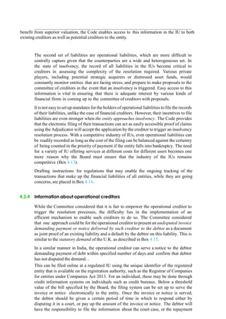 benefit from superior valuation, the Code enables access to this information in the IU to both
existing creditors as well as potential creditors to the entity.
The second set of liabilities are operational liabilities, which are more difficult to
centrally capture given that the counterparties are a wide and heterogeneous set. In
the state of insolvency, the record of all liabilities in the IUs become critical to
creditors in assessing the complexity of the resolution required. Various private
players, including potential strategic acquirers or distressed asset funds, would
constantly monitor entities that are facing stress, and prepare to make proposals to the
committee of creditors in the event that an insolvency is triggered. Easy access to this
information is vital in ensuring that there is adequate interest by various kinds of
financial firms in coming up to the committee of creditors with proposals.
It is not easy to set up mandates for the holders of operational liabilities to file the records
of their liabilities, unlike the case of financial creditors. However, their incentives to file
liabilities are even stronger when the entity approaches insolvency. The Code provides
that the electronic filing of their transactions can act as easily accessible proof of claims
using the Adjudicator will accept the application by the creditor to trigger an insolvency
resolution process. With a competitive industry of IUs, even operational liabilities can
be readily recorded as long as the cost of the filing can be balanced against the certainty
of being counted in the priority of payment if the entity falls into bankruptcy. The need
for a variety of IU offering services at different costs for different users becomes one
more reason why the Board must ensure that the industry of the IUs remains
competitive (Box 4.13).
Drafting instructions for regulations that may enable the ongoing tracking of the
transactions that make up the financial liabilities of all entities, while they are going
concerns, are placed in Box 4.14.
4.3.4 Information about operational creditors
While the Committee considered that it is fair to empower the operational creditor to
trigger the resolution processes, the difficulty lies in the implementation of an
efficient mechanism to enable such creditors to do so. The Committee considered
that one approach could be for the operational creditor to present an undisputed invoice
demanding payment or notice delivered by such creditor to the debtor as a document
as joint proof of an existing liability and a default by the debtor on this liability. This is
similar to the statutory demand of the U.K. as described in Box 4.15.
In a similar manner in India, the operational creditor can serve a notice to the debtor
demanding payment of debt within specified number of days and confirm that debtor
has not disputed the demand. .
This can be filed online at a regulated IU using the unique identifier of the registered
entity that is available on the registration authority, such as the Registrar of Companies
for entities under Companies Act 2013. For an individual, these may be done through
credit information systems on individuals such as credit bureaus. Below a threshold
value of the bill specified by the Board, the filing system can be set up to serve the
invoice or notice electronically to the entity. Once the invoice or notice is served,
the debtor should be given a certain period of time in which to respond either by
disputing it in a court, or pay up the amount of the invoice or notice. The debtor will
have the responsibility to file the information about the court case, or the repayment
 