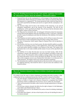 Box 4.14: Drafting instructions for the Code and the regulations thereunder
for information capture about the liabilities of financial creditors
1. Financial firms who are the counterparties to, or the arrangers of the transaction where a
registered entity obtains financing on its balance sheet, must do an electronic filing about
the transaction to a registered IU. The format and period within which the filing must be
done will be specified by the Board, and must be co-signed with the counterparty to the
contract.
2. The electronic filing must be done at the initiation of the transaction, at any and all
subsequent modifications, and at the closeout of the transaction. The form for the
modifications will be specified by the Board. This will ensure that the information about
the liability remains current at all times.
3. The filing must be consistently done: all subsequent information about the transactions
must be filed at all the databases where the initial filing was done. At all times, it should be
possible to query the database(s) and obtain the full picture of the liabilities of all entities
on any day.
4. If the filing does not satisfy regulatory specifications, the IU will have to remove the record,
and send notices to both counterparties about the failure in filing within 24 hours.
5. The class of transactions which require filings by financial firms will be specified in
regulations.
6. For all entities who have even one listed security, this data should be publicly accessible.
The full set of outstanding contracts, in their updated form, which make up the liabilities
of all listed entities should be available to any financier of the entity. The content of the
information that is to be made available and the manner of access will be specified by the
Board.
7. The liabilities of an entity that does have not even one listed security, while all this
information is present with registered IUs, will not be publicly accessible as long as the
entity is solvent. The information will be available to existing creditors of the entity where
the content and manner of access will be specified by the Board. The entity will also be
able to allow temporary access to any financial firm with whom it is in discussion for a
credit transaction. The manner of the access will be specified in regulations.
8. The information that is publicly released should not show the identities of the persons who
are supplying financing; what should be shown is only the terms and conditions of the
financialcontract.
If a creditor in the UK wants to initiate a bankruptcy proceeding and needs to produce a clear
evidence that she has an undisputed amount due, she files a statutory demand on the debtor.
This done through a standardised demand form titled Form 6.07: Creditor’s Bankruptcy
Petition on Failure to Comply with a Statutory Demand for a Liquidated Sum Payable
Immediately which is available from The Insolvency Service of the U.K. Government.
These can be presented to the debtor, either in person, through registered post or through a
solicitor.
On receiving a statutory demand, the debtor has the right to dispute it in the Bankruptcy
court within a specified period (say 21 days).
If the debtor does not do so, this demand can be used as a basis for initiating a bankruptcy
or insolvency.
If the debtor does dispute it, she has to then be party to the case for deciding the status of
the statutory demand.
Box 4.15: Statutory demand as evidence to initiate a bankruptcy proceeding
in the U.K.
 