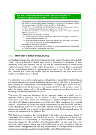 4.3.5 Information of default or restructuring
A critical gap in the existing information infrastructure is the lack of information about default.
Unlike existing definitions of default today which is substituted by definitions of non-
performing assets, the Committee took the view that the sooner the stress was known to the
creditor community, the more swift would be the resolution of insolvency. Thus, it is important
that the event of default is visible to creditors as soon as it takes place. In order to ensure this,
the Committee was of the view to draw upon the transmission of cash flows to securities
holders to provide the event of default.
For entities that issue securities such as equity, bonds, preference shares, the Committee believes
that a single electronic mechanism should exist, through which all cash flows to the holders of
their securities are transmitted in a frictionless manner. The logical place where this work
should take place is in the depositories, who maintain the title on all securities (equity or
debt). For ordinary solvent entities, this would remove transactions costs from the process of
delivering cash flows to all owners of securities.
This system has numerous advantages for the securities markets as a whole, and for
corporate bonds in particular. For all investors, it gives a frictionless mechanism for
transmission of cash flows from issuers to beneficiaries. It removes the possibility of issuers
who selectively default on payments to powerful investors while reneging on less powerful
investors. It eliminates the delays associated with establishing the fact that default took place
when a bondholder desires to force the entity into the insolvency resolution process: the
depositories would be able to rapidly produce definitive proof that the required amount of
cash was not sent to them on the appointed date.
With this framework in place, the event of default to the creditors then becomes a failure of
transmission of the promised cash flow into the account. The depository can forward the
information about the failure to the IU in a manner specified by the Board, and the IU records
it as a failure against the relevant liability. Since financial creditors can query and observe the
record of a failed payment against any of the liabilities of the entity, the diligent financial
creditor can take appropriate action. This may be in the form of seeking information from the
management, or starting a negotiation to understand the state of health of the entity.
An operational creditor in India wants to initiate insolvency resolution with a clear evidence
that she has an undisputed amount due files a record of undisputed bill against the debtor.
The form and manner of the filing will be specified by the Regulator.
For bills above a threshold value specified in Regulation, the record must contain informa-
tion about the liability and evidence of having been served to the debtor.
For bills below a threshold value specified in Regulation, the IU will serve the bill to the
debtor at a nominal cost.
On receiving the bill, the debtor can either
File a dispute case with the Adjudicator, where she is then party to the case for
deciding the status of the bill, or,
Make the due payment to the Adjudicator who will pay the creditor and send an
order to the IU to remove the record of undisputed bill
within a period specified in regulations.
If the debtor does not do neither, the record can be treated as an undisputed bill and used
as a basis for initiating a bankruptcy or insolvency.
Box 4.16: Drafting instructions for the Code and regulations for
information capture about liabilities of operational creditors
 