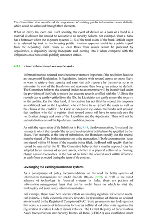 The Committee also considered the importance of making public information about default,
which could be addressed through three elements.
When an entity has even one listed security, the event of default on a loan or a bond is a
material disclosure that should be available to all security holders. For example, when a bank
has a borrower where the exposure exceeds 0.1% of the total assets of the bank, default ought
to be released by bank to the investing public. Another approach could be a public signal
from the depository itself. Since all cash flows from issuers would be processed by
depositories, a depository seeing inadequate cash coming into it when compared with the
obligations on a bond could publicly announce default.
4.3.6 Information about secured assets
Information about secured assets become even more important if the resolution leads to
an outcome of liquidation. In liquidation, lenders with secured assets are most likely
to want to retrieve their security and carry out debt recovery by themselves so as to
minimise the cost of the liquidation and maximise their loss given enterprise default.
The Committee believes that secured lenders to an enterprise will be incentivised under
the provisions of the Code to ensure that accurate records are filed with the IU. Since the
records can be easily verified from the IUs, the Liquidator can easily release the security
to the creditor. On the other hand, if the creditor has not filed the record, this imposes
an additional cost on the Liquidator, who will have to verify both the assets as well as
the claims of the creditor. The Code or delegated legislation thereunder will provide
that creditors who fail to register their secured assets will have to separately pay the
verification charges and costs of the Liquidator and the Adjudicator. These will not be
included in the costs of the liquidation resolution process.
As with the registration of the liabilities in Box 4.14, the documentation, format and the
manner in which the record of the secured asset needs to be filed may be specified by the
Board. For example, at the time of submission, the Board can specify that the record
must be signed off by both counterparties to the transaction. If both counterparties have
not signed within 48 hours of the security being filed, the Board will specify that the
record be rejected by the IU. The Committee believes that a similar approach can be
adopted for all manner of secured assets, whether it is physical collateral or floating
charge against receivables. In the case of the latter, the secured asset will be recorded
as cash flows expected during the term of the contract.
Leveraging the existing Information Systems
As a consequence of policy recommendations on the need for better systems of
information management for credit markets (Rajan, 2008), as well as the rapid
advance of technology in financial systems in India, there are pockets of
information management firms that can be useful bases on which to start the
bankruptcy and insolvency information utilities.
For example, there have been several efforts on building registries for secured assets.
For example, a fully electronic registry provides for registration of charges on secured
assets headed bythe Registrar of Companies (RoC). State governments run land registries
that serve as a source of information for land as collateral and other state registries for
registration of certain kinds of motor vehicles. The Central Registry of Securitisation
Asset Reconstruction and Security Interest of India (CERSAI) was established under
 
