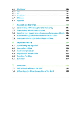 6.6 Discharge 140
6.6.1 FSO ..........................................................................................................................141
6.6.2 IRP............................................................................................................................141
6.6.3 Bankruptcy ............................................................................................................141
6.7 Offences 142
6.8 Appeals 143
7 Repeals and savings........................................................................144
7.1 Laws dealing with bankruptcy and insolvency 146
7.2 Laws dealing with recovery of dues 146
7.3 Laws that may impact procedures under the proposed Code 146
7.4 Subordinate legislation that interface with the Code 147
7.5 Interfaces with the draft Indian Financial Code 147
8 Implementation...................................................................................149
8.1 Constructing the regulator 149
8.2 Information utilities 150
8.3 Insolvency profession 151
8.4 Adjudication infrastructure 152
8.5 Transition Provision 152
8.6 Summary 153
9 Annexures……………………………………………………....153
9.1 Office Order setting up the BLRC 154
9.2 Office Order Revising Composition of the BLRC 155
 