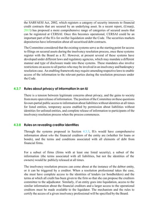 the SARFAESI Act, 2002, which registers a category of security interests to financial
credit contracts that are secured by an underlying asset. In a recent report, (Umarji,
2013) has proposed a more comprehensive range of categories of secured assets that
can be registered at CERSAI. Once this becomes operational, CERSAI could be an
important part of the IUs for swifter liquidation under the Code. The securities markets
depositories have information about all securitised debt contracts.
The Committee considered that the existing systems serve as the starting point for access
to filings on secured assets during the insolvency resolution process, once these systems
register with the Board as a IU. However, at present several of these systems have
developed under different laws and regulatory agencies, which may mandate a different
manner and type of disclosure made into these systems. These mandates also involve
restrictions on access to all parties who may be involved in an insolvency and bankruptcy
resolution case. An enabling framework may require amending respective laws to enable
access of the information to the relevant parties during the resolution processes under
the Code.
4.3.7 Rules about privacy of information in an IU
There is a tension between legitimate concerns about privacy, and the gains to society
from more open release of information. The position of the Committee on these questions
favours partial public access to information about liabilities without identities at all times
for listed entities, temporary access enabled by permission about liabilities without
identities for unlisted entities, and complete release of information to participants of the
insolvency resolution process when the process commences.
4.3.8 Rules on revealing creditor identities
Through the systems proposed in Section 4.3.3, IUs would have comprehensive
information about who the financial creditors of the entity are (whether for loans or
bonds), and the terms and conditions associated with all elements of debt from
financial firms.
For a subset of firms (firms with at least one listed security), a subset of the
information (the terms associated with all liabilities, but not the identities of the
owners) would be publicly released at all times.
The insolvency resolution process can come about at the instance of the debtor entity,
or it can be triggered by a creditor. When a resolution professional takes the case,
she must have complete access to the identities of lenders (or bondholders) and the
terms at which all credit has been given to the firm so that she can propose the creditors
committee to the adjudicator. Similarly, if an entity goes into liquidation, access to the
similar information about the financial creditors and a larger access to the operational
creditors must be made available to the liquidator. The mechanism and the rules to
certify the access of a given insolvency professional will be specified by the Board.
 