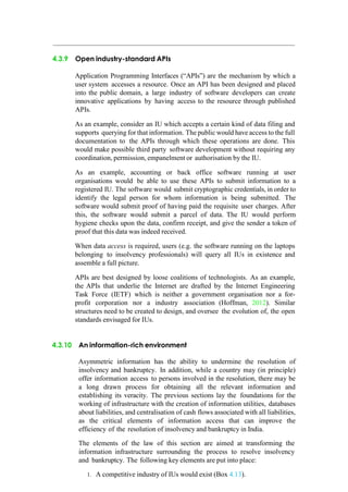 4.3.9 Open industry-standard APIs
Application Programming Interfaces (“APIs”) are the mechanism by which a
user system accesses a resource. Once an API has been designed and placed
into the public domain, a large industry of software developers can create
innovative applications by having access to the resource through published
APIs.
As an example, consider an IU which accepts a certain kind of data filing and
supports querying for that information. The public would have access to the full
documentation to the APIs through which these operations are done. This
would make possible third party software development without requiring any
coordination, permission, empanelment or authorisation by the IU.
As an example, accounting or back office software running at user
organisations would be able to use these APIs to submit information to a
registered IU. The software would submit cryptographic credentials, in order to
identify the legal person for whom information is being submitted. The
software would submit proof of having paid the requisite user charges. After
this, the software would submit a parcel of data. The IU would perform
hygiene checks upon the data, confirm receipt, and give the sender a token of
proof that this data was indeed received.
When data access is required, users (e.g. the software running on the laptops
belonging to insolvency professionals) will query all IUs in existence and
assemble a full picture.
APIs are best designed by loose coalitions of technologists. As an example,
the APIs that underlie the Internet are drafted by the Internet Engineering
Task Force (IETF) which is neither a government organisation nor a for-
profit corporation nor a industry association (Hoffman, 2012). Similar
structures need to be created to design, and oversee the evolution of, the open
standards envisaged for IUs.
4.3.10 An information-rich environment
Asymmetric information has the ability to undermine the resolution of
insolvency and bankruptcy. In addition, while a country may (in principle)
offer information access to persons involved in the resolution, there may be
a long drawn process for obtaining all the relevant information and
establishing its veracity. The previous sections lay the foundations for the
working of infrastructure with the creation of information utilities, databases
about liabilities, and centralisation of cash flows associated with all liabilities,
as the critical elements of information access that can improve the
efficiency of the resolution of insolvency and bankruptcy in India.
The elements of the law of this section are aimed at transforming the
information infrastructure surrounding the process to resolve insolvency
and bankruptcy. The following key elements are put into place:
1. A competitive industry of IUs would exist (Box 4.13).
 