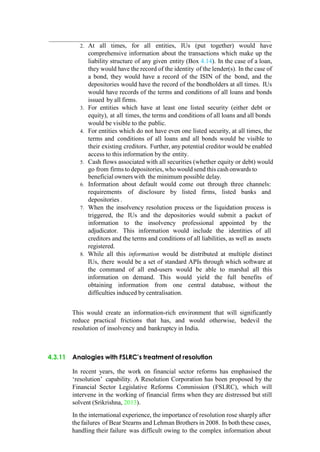 2. At all times, for all entities, IUs (put together) would have
comprehensive information about the transactions which make up the
liability structure of any given entity (Box 4.14). In the case of a loan,
they would have the record of the identity of the lender(s). In the case of
a bond, they would have a record of the ISIN of the bond, and the
depositories would have the record of the bondholders at all times. IUs
would have records of the terms and conditions of all loans and bonds
issued by all firms.
3. For entities which have at least one listed security (either debt or
equity), at all times, the terms and conditions of all loans and all bonds
would be visible to the public.
4. For entities which do not have even one listed security, at all times, the
terms and conditions of all loans and all bonds would be visible to
their existing creditors. Further, any potential creditor would be enabled
access to this information by the entity.
5. Cash flows associated with all securities (whether equity or debt) would
go from firms to depositories, who wouldsend this cash onwards to
beneficial owners with the minimum possible delay.
6. Information about default would come out through three channels:
requirements of disclosure by listed firms, listed banks and
depositories .
7. When the insolvency resolution process or the liquidation process is
triggered, the IUs and the depositories would submit a packet of
information to the insolvency professional appointed by the
adjudicator. This information would include the identities of all
creditors and the terms and conditions of all liabilities, as well as assets
registered.
8. While all this information would be distributed at multiple distinct
IUs, there would be a set of standard APIs through which software at
the command of all end-users would be able to marshal all this
information on demand. This would yield the full benefits of
obtaining information from one central database, without the
difficulties induced by centralisation.
This would create an information-rich environment that will significantly
reduce practical frictions that has, and would otherwise, bedevil the
resolution of insolvency and bankruptcy in India.
4.3.11 Analogies with FSLRC’s treatment of resolution
In recent years, the work on financial sector reforms has emphasised the
„resolution‟ capability. A Resolution Corporation has been proposed by the
Financial Sector Legislative Reforms Commission (FSLRC), which will
intervene in the working of financial firms when they are distressed but still
solvent (Srikrishna, 2013).
In the international experience, the importance of resolution rose sharply after
thefailures of Bear Stearns and Lehman Brothers in 2008. In both these cases,
handling their failure was difficult owing to the complex information about
 