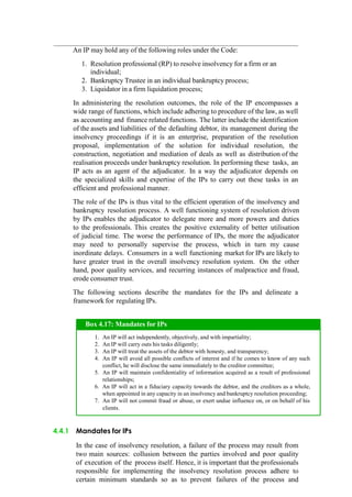 An IP may hold any of the following roles under the Code:
1. Resolution professional (RP) to resolve insolvency for a firm or an
individual;
2. Bankruptcy Trustee in an individual bankruptcy process;
3. Liquidator in a firm liquidation process;
In administering the resolution outcomes, the role of the IP encompasses a
wide range of functions, which include adhering to procedure of the law, as well
as accounting and finance related functions. The latter include the identification
of the assets and liabilities of the defaulting debtor, its management during the
insolvency proceedings if it is an enterprise, preparation of the resolution
proposal, implementation of the solution for individual resolution, the
construction, negotiation and mediation of deals as well as distribution of the
realisation proceeds under bankruptcy resolution. In performing these tasks, an
IP acts as an agent of the adjudicator. In a way the adjudicator depends on
the specialized skills and expertise of the IPs to carry out these tasks in an
efficient and professional manner.
The role of the IPs is thus vital to the efficient operation of the insolvency and
bankruptcy resolution process. A well functioning system of resolution driven
by IPs enables the adjudicator to delegate more and more powers and duties
to the professionals. This creates the positive externality of better utilisation
of judicial time. The worse the performance of IPs, the more the adjudicator
may need to personally supervise the process, which in turn my cause
inordinate delays. Consumers in a well functioning market for IPs are likely to
have greater trust in the overall insolvency resolution system. On the other
hand, poor quality services, and recurring instances of malpractice and fraud,
erode consumer trust.
The following sections describe the mandates for the IPs and delineate a
framework for regulating IPs.
4.4.1 Mandates for IPs
In the case of insolvency resolution, a failure of the process may result from
two main sources: collusion between the parties involved and poor quality
of execution of the process itself. Hence, it is important that the professionals
responsible for implementing the insolvency resolution process adhere to
certain minimum standards so as to prevent failures of the process and
An IP will act independently, objectively, and with impartiality;
An IP will carry outs his tasks diligently;
An IP will treat the assets of the debtor with honesty, and transparency;
An IP will avoid all possible conflicts of interest and if he comes to know of any such
conflict, he will disclose the same immediately to the creditor committee;
An IP will maintain confidentiality of information acquired as a result of professional
relationships;
An IP will act in a fiduciary capacity towards the debtor, and the creditors as a whole,
when appointed in any capacity in an insolvency and bankruptcy resolution proceeding;
An IP will not commit fraud or abuse, or exert undue influence on, or on behalf of his
clients.
Box 4.17: Mandates for IPs
 