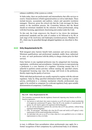 enhance credibility of the system as a whole.
In India today, there are professionals and intermediaries that offer services to
resolve financial distress of both registered entities as well as individuals. These
include lawyers, accountants and auditors, valuers and specialist resolution
managers. However, given the critical role that the Code envisages for these
entities in the resolution process, the Committee believes that the Board
should set minimum standards for the selection of these professionals, along
with their licensing, appointment, functioning and conduct under the Code.
To this end, the Code empowers the Board to lay down the minimum
professional standards and the code of conduct to be followed to by IPs at
each stage of the insolvency and bankruptcy resolution process. Mandates for
IPs, which may be prescribed through delegated legislation are described in Box
4.17 .
4.4.2 Entry Requirements for IPs
Well designed entry barriers benefit both customers and service providers.
Minimum qualifications and professional standards enable those authorised
to carry on such professions with the ability to charge a better price for their
services.
Entry barriers in any regulated profession may be categorised into licensing,
registration, certification and accreditation. Granting license to start practicing
a profession is a core function of a regulator. Licensing ensures that it is
unlawful to perform certain activities without meeting the specified criteria.
Occupational licensing may raise the average skill levels in the profession,
thereby improving the quality of services.
While individual professionals are usually required to register with the relevant
regulatory body by filing specified information before carrying out a certain
activity, certification is a voluntary mechanism whereby professionals may
apply to be certified as competent by a relevant regulatory body upon suitable
demonstration of competence. Certification,
in turn, is different from accreditation where professionals may apply for a
formal recognition of their competence by a professional body or an industry
Box 4.18 - Entry Requirements for IPs
The Committee recommends that the regulatory framework imposing entry barriers on IPs be
based on registration:
Any person or individual who wants to practice as an IP will need to obtain membership
of an approved, professional IP agency. Once the IP is the member of a professional IP
agency, he will need to apply to be registered with the Regulator.
No one will be allowed to perform the activities that an IP may perform, without being
registered with the Regulator.
Only “fit and proper” individuals who clear the IP exam and satisfy an IP agency‟s entry
requirements will be issued membership certificates.
An individual who acts as an IP at a time when he is not qualified to do so is liable to
imprisonment or a fine, or to both.
 