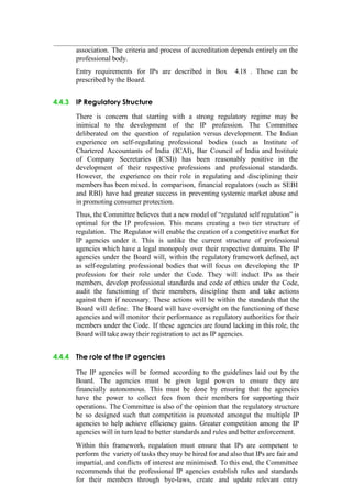 association. The criteria and process of accreditation depends entirely on the
professional body.
Entry requirements for IPs are described in Box 4.18 . These can be
prescribed by the Board.
4.4.3 IP Regulatory Structure
There is concern that starting with a strong regulatory regime may be
inimical to the development of the IP profession. The Committee
deliberated on the question of regulation versus development. The Indian
experience on self-regulating professional bodies (such as Institute of
Chartered Accountants of India (ICAI), Bar Council of India and Institute
of Company Secretaries (ICSI)) has been reasonably positive in the
development of their respective professions and professional standards.
However, the experience on their role in regulating and disciplining their
members has been mixed. In comparison, financial regulators (such as SEBI
and RBI) have had greater success in preventing systemic market abuse and
in promoting consumer protection.
Thus, the Committee believes that a new model of “regulated self regulation” is
optimal for the IP profession. This means creating a two tier structure of
regulation. The Regulator will enable the creation of a competitive market for
IP agencies under it. This is unlike the current structure of professional
agencies which have a legal monopoly over their respective domains. The IP
agencies under the Board will, within the regulatory framework defined, act
as self-regulating professional bodies that will focus on developing the IP
profession for their role under the Code. They will induct IPs as their
members, develop professional standards and code of ethics under the Code,
audit the functioning of their members, discipline them and take actions
against them if necessary. These actions will be within the standards that the
Board will define. The Board will have oversight on the functioning of these
agencies and will monitor their performance as regulatory authorities for their
members under the Code. If these agencies are found lacking in this role, the
Board will take away their registration to act as IP agencies.
4.4.4 The role of the IP agencies
The IP agencies will be formed according to the guidelines laid out by the
Board. The agencies must be given legal powers to ensure they are
financially autonomous. This must be done by ensuring that the agencies
have the power to collect fees from their members for supporting their
operations. The Committee is also of the opinion that the regulatory structure
be so designed such that competition is promoted amongst the multiple IP
agencies to help achieve efficiency gains. Greater competition among the IP
agencies will in turn lead to better standards and rules and better enforcement.
Within this framework, regulation must ensure that IPs are competent to
perform the variety of tasks they may be hired for and also that IPs are fair and
impartial, and conflicts of interest are minimised. To this end, the Committee
recommends that the professional IP agencies establish rules and standards
for their members through bye-laws, create and update relevant entry
 