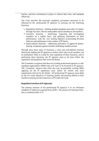 barriers, and have mechanisms in place to enforce their rules and standards
effectively.
The Code specifies the necessary regulatory governance processes to be
followed by the professional IP agencies in carrying out the following
functions:
1. Regulatory functions - drafting detailed standards and codes of conduct
through bye-laws, that are made public and are binding on all members;
2. Executive functions - monitoring, inspecting and investigating
members on a regular basis, and gathering information on their
performance, with the over arching objective of preventing frivolous
behavior and malfeasance in the conduct of IP duties;
3. Quasi-judicial functions - addressing grievances of aggrieved parties,
hearing complaints against members and taking suitable actions.
Through these three types of functions, a clear and well-defined statutory
framework enabling the IP agencies to enforce their rules on all members can
be established. There is a need for clear separation of these functions, and in
performing these functions, the IP agencies must at all times follow the
regulations and guidelines laid out by the Board.
The Committee recognises that there are existing professional agencies or self-
regulated organisations (SROs) that will want to be licensed as IP agencies.
The Committee observes that while this may be permitted, existing SROs
applying for the IP registration must satisfy all criteria and entry
requirements laid out by the Board. All professional IP agencies must abide
by the two main objectives of ensuring quality and ensuring fidelity in their
members carrying out their functions as IPs under the Code.
Regulatory functions of IP agencies
The primary function of the professional IP agencies is to set minimum
standards of behaviour expected from all IPs. The process for framing of bye-
laws is outlined in Box 4.19
 