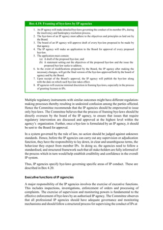 Multiple regulatory instruments with similar outcomes might have different regulation-
making processes thereby resulting in undesired confusion among the parties affected.
Hence the Committee recommends that the IP agencies should be empowered to issue
only bye-laws. The Committee believes that the process of framing bye-laws should be
directly overseen by the board of the IP agency, to ensure that issues that require
regulatory intervention are discussed and approved at the highest level within the
agency‟s organization. Further, once a bye-law is formulated by an IP agency, it should
be sent to the Board for approval.
In a system governed by the rule of law, no action should be judged against unknown
standards. Hence, before the IP agencies can carry out any supervision or adjudication
function, they have the responsibility to lay down, in clear and unambiguous terms, the
behaviour they expect from member IPs. In doing so, the agencies need to follow a
standardised, and structured framework such that all stake-holders are fully informed of
the process which in turn would help establish credibility and confidence in the overall
IP system.
Thus, IP agencies specify bye-laws governing specific areas of IP conduct. These are
described in Box 4.20.
Executive functions of IP agencies
A major responsibility of the IP agencies involves the exercise of executive functions.
This includes inspections, investigations, enforcement of orders and processing of
complaints. The exercise of supervision and monitoring powers is fundamental to the
effective enforcement of bye-laws by an authorised IP agency. The Committee observes
that all professional IP agencies should have adequate governance and monitoring
mechanisms and should follow a structured process for supervising the conduct of IPs at
An IP agency will make detailed bye-laws governing the conduct of its member IPs, during
the insolvency and bankruptcy resolution process.
The bye-laws of an IP agency must adhere to the objectives and principles as laid out by
the Board.
The board of an IP agency will approve draft of every bye-law proposed to be made by
that agency.
The IP agency will make an application to the Board for approval of every proposed
bye-law.
The application must contain:
A draft of the proposed bye-law; and
A statement setting out the objectives of the proposed bye-law and the issue the
proposed bye-law seeks to address.
In the event of modifications proposed by the Board, the IP agency after making the
necessary changes, will get the final version of the bye-law approved both by the board of
agency and by the Board.
Upon receipt of the Board‟s approval, the IP agency will publish the bye-law along
with the date on which such bye-law takes effect.
IP agencies will exercise minimal discretion in framing bye-laws, especially in the process
of granting licenses to IPs.
Box 4.19: Framing of bye-laws by IP agencies
 