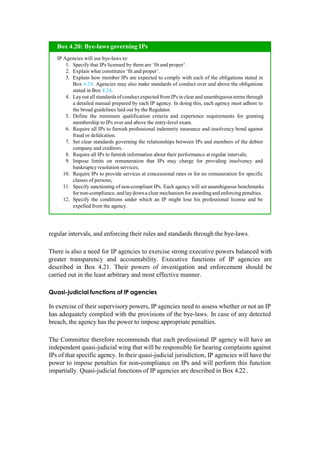 regular intervals, and enforcing their rules and standards through the bye-laws.
There is also a need for IP agencies to exercise strong executive powers balanced with
greater transparency and accountability. Executive functions of IP agencies are
described in Box 4.21. Their powers of investigation and enforcement should be
carried out in the least arbitrary and most effective manner.
Quasi-judicial functions of IP agencies
In exercise of their supervisory powers, IP agencies need to assess whether or not an IP
has adequately complied with the provisions of the bye-laws. In case of any detected
breach, the agency has the power to impose appropriate penalties.
The Committee therefore recommends that each professional IP agency will have an
independent quasi-judicial wing that will be responsible for hearing complaints against
IPs of that specific agency. In their quasi-judicial jurisdiction, IP agencies will have the
power to impose penalties for non-compliance on IPs and will perform this function
impartially. Quasi-judicial functions of IP agencies are described in Box 4.22 .
IP Agencies will use bye-laws to:
Specify that IPs licensed by them are „fit and proper‟.
Explain what constitutes „fit and proper‟.
Explain how member IPs are expected to comply with each of the obligations stated in
Box 4.24. Agencies may also make standards of conduct over and above the obligations
stated in Box 4.24.
Layout all standards ofconduct expectedfrom IPs in clear and unambiguous terms through
a detailed manual prepared by each IP agency. In doing this, each agency must adhere to
the broad guidelines laid out by the Regulator.
Define the minimum qualification criteria and experience requirements for granting
membership to IPs over and above the entry-level exam.
Require all IPs to furnish professional indemnity insurance and insolvency bond against
fraud or defalcation.
Set clear standards governing the relationships between IPs and members of the debtor
company and creditors.
Require all IPs to furnish information about their performance at regular intervals;
Impose limits on remuneration that IPs may charge for providing insolvency and
bankruptcy resolution services;
Require IPs to provide services at concessional rates or for no remuneration for specific
classes of persons;
Specify sanctioning of non-compliant IPs. Each agency will set unambiguous benchmarks
for non-compliance, and laydowna clear mechanism for awardingand enforcing penalties.
Specify the conditions under which an IP might lose his professional license and be
expelled from the agency.
Box 4.20: Bye-laws governing IPs
 