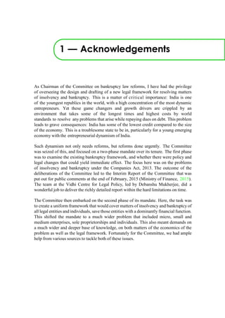1 — Acknowledgements
As Chairman of the Committee on bankruptcy law reforms, I have had the privilege
of overseeing the design and drafting of a new legal framework for resolving matters
of insolvency and bankruptcy. This is a matter of critical importance: India is one
of the youngest republics in the world, with a high concentration of the most dynamic
entrepreneurs. Yet these game changers and growth drivers are crippled by an
environment that takes some of the longest times and highest costs by world
standards to resolve any problems that arise while repaying dues on debt. This problem
leads to grave consequences: India has some of the lowest credit compared to the size
of the economy. This is a troublesome state to be in, particularly for a young emerging
economy with the entrepreneurial dynamism of India.
Such dynamism not only needs reforms, but reforms done urgently. The Committee
was seized of this, and focused on a two-phase mandate over its tenure. The first phase
was to examine the existing bankruptcy framework, and whether there were policy and
legal changes that could yield immediate effect. The focus here was on the problems
of insolvency and bankruptcy under the Companies Act, 2013. The outcome of the
deliberations of the Committee led to the Interim Report of the Committee that was
put out for public comments at the end of February, 2015 (Ministry of Finance, 2015).
The team at the Vidhi Centre for Legal Policy, led by Debanshu Mukherjee, did a
wonderful job to deliver the richly detailed report within the hard limitations on time.
The Committee then embarked on the second phase of its mandate. Here, the task was
to create a uniform framework that would cover matters of insolvency and bankruptcy of
all legal entities and individuals, save those entities with a dominantly financial function.
This shifted the mandate to a much wider problem that included micro, small and
medium enterprises, sole proprietorships and individuals. This also meant demands on
a much wider and deeper base of knowledge, on both matters of the economics of the
problem as well as the legal framework. Fortunately for the Committee, we had ample
help from various sources to tackle both of these issues.
 