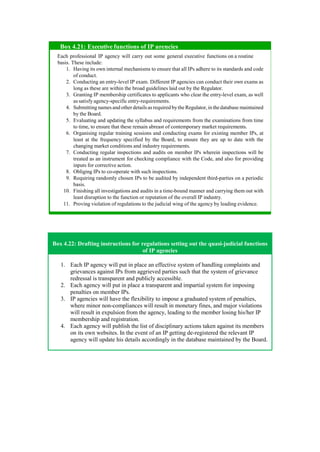 Box 4.22: Drafting instructions for regulations setting out the quasi-judicial functions
of IP agencies
1. Each IP agency will put in place an effective system of handling complaints and
grievances against IPs from aggrieved parties such that the system of grievance
redressal is transparent and publicly accessible.
2. Each agency will put in place a transparent and impartial system for imposing
penalties on member IPs.
3. IP agencies will have the flexibility to impose a graduated system of penalties,
where minor non-compliances will result in monetary fines, and major violations
will result in expulsion from the agency, leading to the member losing his/her IP
membership and registration.
4. Each agency will publish the list of disciplinary actions taken against its members
on its own websites. In the event of an IP getting de-registered the relevant IP
agency will update his details accordingly in the database maintained by the Board.
Each professional IP agency will carry out some general executive functions on a routine
basis. These include:
Having its own internal mechanisms to ensure that all IPs adhere to its standards and code
of conduct.
Conducting an entry-level IP exam. Different IP agencies can conduct their own exams as
long as these are within the broad guidelines laid out by the Regulator.
Granting IP membership certificates to applicants who clear the entry-level exam, as well
as satisfy agency-specific entry-requirements.
Submitting names and other details as required bythe Regulator,in thedatabase maintained
by the Board.
Evaluating and updating the syllabus and requirements from the examinations from time
to time, to ensure that these remain abreast of contemporary market requirements.
Organising regular training sessions and conducting exams for existing member IPs, at
least at the frequency specified by the Board, to ensure they are up to date with the
changing market conditions and industry requirements.
Conducting regular inspections and audits on member IPs wherein inspections will be
treated as an instrument for checking compliance with the Code, and also for providing
inputs for corrective action.
Obliging IPs to co-operate with such inspections.
Requiring randomly chosen IPs to be audited by independent third-parties on a periodic
basis.
Finishing all investigations and audits in a time-bound manner and carrying them out with
least disruption to the function or reputation of the overall IP industry.
Proving violation of regulations to the judicial wing of the agency by leading evidence.
Box 4.21: Executive functions of IP agencies
 