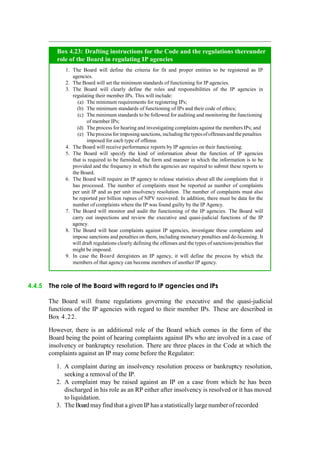 Box 4.23: Drafting instructions for the Code and the regulations thereunder
role of the Board in regulating IP agencies
1. The Board will define the criteria for fit and proper entities to be registered as IP
agencies.
2. The Board will set the minimum standards of functioning for IP agencies.
3. The Board will clearly define the roles and responsibilities of the IP agencies in
regulating their member IPs. This will include:
(a) The minimum requirements for registering IPs;
(b) The minimum standards of functioning of IPs and their code of ethics;
(c) The minimum standards to be followed for auditing and monitoring the functioning
of member IPs;
(d) The process for hearing and investigating complaints against the members IPs; and
(e) Theprocessfor imposingsanctions,includingthetypesofoffensesand thepenalties
imposed for each type of offense.
4. The Board will receive performance reports by IP agencies on their functioning.
5. The Board will specify the kind of information about the function of IP agencies
that is required to be furnished, the form and manner in which the information is to be
provided and the frequency in which the agencies are required to submit these reports to
the Board.
6. The Board will require an IP agency to release statistics about all the complaints that it
has processed. The number of complaints must be reported as number of complaints
per unit IP and as per unit insolvency resolution. The number of complaints must also
be reported per billion rupees of NPV recovered. In addition, there must be data for the
number of complaints where the IP was found guilty by the IP Agency.
7. The Board will monitor and audit the functioning of the IP agencies. The Board will
carry out inspections and review the executive and quasi-judicial functions of the IP
agency.
8. The Board will hear complaints against IP agencies, investigate these complaints and
impose sanctions and penalties on them, including monetary penalties and de-licensing. It
will draft regulations clearly defining the offenses and the types of sanctions/penalties that
might be imposed.
9. In case the Board deregisters an IP agency, it will define the process by which the
members of that agency can become members of another IP agency.
4.4.5 The role of the Board with regard to IP agencies and IPs
The Board will frame regulations governing the executive and the quasi-judicial
functions of the IP agencies with regard to their member IPs. These are described in
Box 4.22.
However, there is an additional role of the Board which comes in the form of the
Board being the point of hearing complaints against IPs who are involved in a case of
insolvency or bankruptcy resolution. There are three places in the Code at which the
complaints against an IP may come before the Regulator:
1. A complaint during an insolvency resolution process or bankruptcy resolution,
seeking a removal of the IP.
2. A complaint may be raised against an IP on a case from which he has been
discharged in his role as an RP either after insolvency is resolved or it has moved
to liquidation.
3. The Board may find that a given IP has a statistically large number of recorded
 