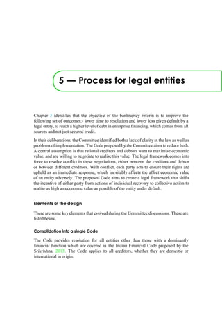 5 — Process for legal entities
Chapter 3 identifies that the objective of the bankruptcy reform is to improve the
following set of outcomes:- lower time to resolution and lower loss given default by a
legal entity, to reach a higher level of debt in enterprise financing, which comes from all
sources and not just secured credit.
In their deliberations, the Committee identified both a lack of clarity in the law as well as
problems of implementation. The Code proposed by the Committee aims to reduce both.
A central assumption is that rational creditors and debtors want to maximise economic
value, and are willing to negotiate to realise this value. The legal framework comes into
force to resolve conflict in these negotiations, either between the creditors and debtor
or between different creditors. With conflict, each party acts to ensure their rights are
upheld as an immediate response, which inevitably affects the affect economic value
of an entity adversely. The proposed Code aims to create a legal framework that shifts
the incentive of either party from actions of individual recovery to collective action to
realise as high an economic value as possible of the entity under default.
Elements of the design
There are some key elements that evolved during the Committee discussions. These are
listed below.
Consolidation into a single Code
The Code provides resolution for all entities other than those with a dominantly
financial function which are covered in the Indian Financial Code proposed by the
Srikrishna, 2013. The Code applies to all creditors, whether they are domestic or
international in origin.
 