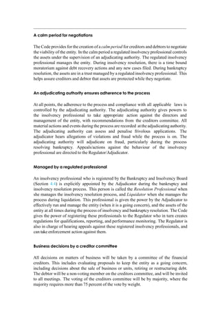 A calm period for negotiations
The Code provides for the creation of a calm period for creditors and debtors to negotiate
the viability of the entity. In the calm period a regulated insolvency professional controls
the assets under the supervision of an adjudicating authority. The regulated insolvency
professional manages the entity. During insolvency resolution, there is a time bound
moratorium against debt recovery actions and any new cases filed. During bankruptcy
resolution, the assets are in a trust managed by a regulated insolvency professional. This
helps assure creditors and debtor that assets are protected while they negotiate.
An adjudicating authority ensures adherence to the process
At all points, the adherence to the process and compliance with all applicable laws is
controlled by the adjudicating authority. The adjudicating authority gives powers to
the insolvency professional to take appropriate action against the directors and
management of the entity, with recommendations from the creditors committee. All
material actions and events during the process are recorded at theadjudicatingauthority.
The adjudicating authority can assess and penalise frivolous applications. The
adjudicator hears allegations of violations and fraud while the process is on. The
adjudicating authority will adjudicate on fraud, particularly during the process
resolving bankruptcy. Appeals/actions against the behaviour of the insolvency
professional are directed to the Regulator/Adjudicator.
Managed by a regulated professional
An insolvency professional who is registered by the Bankruptcy and Insolvency Board
(Section 4.4) is explicitly appointed by the Adjudicator during the bankruptcy and
insolvency resolution process. This person is called the Resolution Professional when
she manages the insolvency resolution process, and Liquidator when she manages the
process during liquidation. This professional is given the power by the Adjudicator to
effectively run and manage the entity (when it is a going concern), and the assets of the
entity at all times during the process of insolvency and bankruptcy resolution. The Code
gives the power of registering these professionals to the Regulator who in turn creates
regulations for qualifications, reporting, and performance monitoring. The Regulator is
also in charge of hearing appeals against these registered insolvency professionals, and
can take enforcement action against them.
Business decisions by a creditor committee
All decisions on matters of business will be taken by a committee of the financial
creditors. This includes evaluating proposals to keep the entity as a going concern,
including decisions about the sale of business or units, retiring or restructuring debt.
The debtor will be a non-voting member on the creditors committee, and will be invited
to all meetings. The voting of the creditors committee will be by majority, where the
majority requires more than 75 percent of the vote by weight.
 