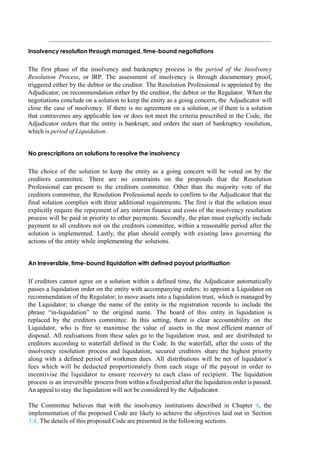 Insolvency resolution through managed, time-bound negotiations
The first phase of the insolvency and bankruptcy process is the period of the Insolvency
Resolution Process, or IRP. The assessment of insolvency is through documentary proof,
triggered either by the debtor or the creditor. The Resolution Professional is appointed by the
Adjudicator, on recommendation either by the creditor, the debtor or the Regulator. When the
negotiations conclude on a solution to keep the entity as a going concern, the Adjudicator will
close the case of insolvency. If there is no agreement on a solution, or if there is a solution
that contravenes any applicable law or does not meet the criteria prescribed in the Code, the
Adjudicator orders that the entity is bankrupt, and orders the start of bankruptcy resolution,
which is period of Liquidation.
No prescriptions on solutions to resolve the insolvency
The choice of the solution to keep the entity as a going concern will be voted on by the
creditors committee. There are no constraints on the proposals that the Resolution
Professional can present to the creditors committee. Other than the majority vote of the
creditors committee, the Resolution Professional needs to confirm to the Adjudicator that the
final solution complies with three additional requirements. The first is that the solution must
explicitly require the repayment of any interim finance and costs of the insolvency resolution
process will be paid in priority to other payments. Secondly, the plan must explicitly include
payment to all creditors not on the creditors committee, within a reasonable period after the
solution is implemented. Lastly, the plan should comply with existing laws governing the
actions of the entity while implementing the solutions.
An irreversible, time-bound liquidation with defined payout prioritisation
If creditors cannot agree on a solution within a defined time, the Adjudicator automatically
passes a liquidation order on the entity with accompanying orders: to appoint a Liquidator on
recommendation of the Regulator; to move assets into a liquidation trust, which is managed by
the Liquidator; to change the name of the entity in the registration records to include the
phrase “in-liquidation” to the original name. The board of this entity in liquidation is
replaced by the creditors committee. In this setting, there is clear accountability on the
Liquidator, who is free to maximise the value of assets in the most efficient manner of
disposal. All realisations from these sales go to the liquidation trust, and are distributed to
creditors according to waterfall defined in the Code. In the waterfall, after the costs of the
insolvency resolution process and liquidation, secured creditors share the highest priority
along with a defined period of workmen dues. All distributions will be net of liquidator‟s
fees which will be deducted proportionately from each stage of the payout in order to
incentivise the liquidator to ensure recovery to each class of recipient. The liquidation
process is an irreversible process from within a fixed period after the liquidation order is passed.
An appeal to stay the liquidation will not be considered by the Adjudicator.
The Committee believes that with the insolvency institutions described in Chapter 4, the
implementation of the proposed Code are likely to achieve the objectives laid out in Section
3.4. The details of this proposed Code are presented in the following sections.
Box 5.1: Application of the
 
