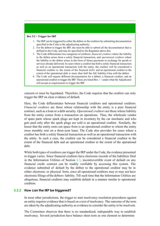 concern or must be liquidated. Therefore, the Code requires that the creditor can only
trigger the IRP on clear evidence of default.
Here, the Code differentiates between financial creditors and operational creditors.
Financial creditors are those whose relationship with the entity is a pure financial
contract, such as a loan or a debt security. Operational creditors are those whose liability
from the entity comes from a transaction on operations. Thus, the wholesale vendor
of spare parts whose spark plugs are kept in inventory by the car mechanic and who
gets paid only after the spark plugs are sold is an operational creditor. Similarly, the
lessor that the entity rents out space from is an operational creditor to whom the entity
owes monthly rent on a three-year lease. The Code also provides for cases where a
creditor has both a solely financial transaction as well as an operational transaction with
the entity. In such a case, the creditor can be considered a financial creditor to the
extent of the financial debt and an operational creditor to the extent of the operational
debt.
While both types of creditors can trigger the IRP under the Code, the evidence presented
to trigger varies. Since financial creditors have electronic records of the liabilities filed
in the Information Utilities of Section 4.3, incontrovertible event of default on any
financial credit contract can be readily verifiable by accessing this system. The
evidence submitted of default by the debtor to the operational creditor may be in
either electronic or physical form, since all operational creditors may or may not have
electronic filings of the debtors liability. Till such time that the Information Utilities are
ubiquitous, financial creditors may establish default in a manner similar to operational
creditors.
5.2.2 How can the IRP be triggered?
In most other jurisdictions, the trigger to start insolvency resolution procedures against
an entity requires evidence that is based on a test of insolvency. The outcome of the tests
are taken by the adjudicating authority as evidence to consider the entity to be insolvent.
The Committee observes that there is no standardised, indisputable way to establish
insolvency. Several jurisdiction have balance sheet tests as one element to determine
Box 5.2 – Trigger for IRP
The IRP can be triggered by either the debtor or the creditors by submitting documentation
specified in the Code to the adjudicating authority.
For the debtor to trigger the IRP, she must be able to submit all the documentation that is
defined in the Code, and may be specified by the Regulator above this.
The Code differentiates two categories of creditors: financial creditors where the liability
to the debtor arises from a solely financial transaction, and operational creditors where
the liability to the debtor arises in the form of future payments in exchange for goods or
services already delivered. In cases where a creditor has both a solely financial transaction
as well as an operational transaction with the entity, the creditor will be considered a
financial creditor to the extent of the financial debt and an operational creditor to the
extent of the operational debt is more than half the full liability it has with the debtor.
The Code will require different documentation for a debtor, a financial creditor, and an
operational creditor to trigger the IRP. These are listed Box 5.3 under what the Adjudicator
will accept as requirements to trigger the IRP.
 