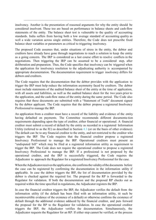 insolvency. Another is the presentation of reasoned arguments for why the entity should be
considered insolvent. These too are based on performance in balance sheets and cash-flow
statements of the entity. The balance sheet test is vulnerable to the quality of accounting
standards. India suffers from having both a low average standard of accounting quality as
well a wide variation across single entities. Therefore, the Code does not prescribe fixed
balance sheet variables or parameters as critical to triggering insolvency.
The proposed Code assumes that, under situations of stress in the entity, the debtor and
creditors have already have gone through negotiations to reach a solution to keep the entity
as a going concern. The IRP is considered as a last course effort to resolve conflicts in the
negotiations. Then triggering the IRP can be assumed to be a considered step, after
deliberation and preparation. Thus, the Code specifies that insolvency can be triggered when
the application for insolvency resolution to the adjudicating authority is accompanied by
appropriate documentation. The documentation requirement to trigger insolvency differs for
debtors and creditors.
The Code requires that the documentation that the debtor provides with the application to
trigger the IRP must help reduce the information asymmetry faced by creditors. The debtor
must include statements of the audited balance sheet of the entity at the time of application,
with all assets and liabilities, as well as the audited balance sheet for the two years prior to
the application, and the cash-flow status of the entity during the same period. The Code also
requires that these documents are submitted with a “Statement of Truth” document signed
by the debtor applicant. The Code requires that the debtor propose a registered Insolvency
Professional to manage the IRP.
An application from a creditor must have a record of the liability and evidence of the entity
having defaulted on payments. The Committee recommends different documenta-tion
requirements depending upon the type of creditor, either financial or operational. A financial
creditor must submit a record of default by the entity as recorded in a registered Information
Utility (referred to as the IU) as described in Section 4.3 (or on the basis of other evidence).
The default can be to any financial creditor to the entity, and not restricted to the creditor who
triggers the IRP. The Code requires that the financial creditor propose a registered
Insolvency Professional to manage the IRP. Operational creditors must present an
“undisputed bill” which may be filed at a registered information utility as requirement to
trigger the IRP. The Code does not require the operational creditor to propose a registered
Insolvency Professional to manage the IRP. If a professional is not proposed by the
operational creditor, and the IRP is successfully triggered, the Code requires the
Adjudicator to approach the Regulator for a registered Insolvency Professional for the case.
WhentheAdjudicatorreceivestheapplication,sheconfirmsthevalidityofthedocuments before
the case can be registered by confirming the documentation in the information utility if
applicable. In case the debtor triggers the IRP, the list of documentation provided by the
debtor is checked against the required list. The proposal for the RP is forwarded to the
Regulator for validation. If both the documentation and the proposed RP checks out as
required within the time specified in regulations, the Adjudicator registers the IRP.
In case the financial creditor triggers the IRP, the Adjudicator verifies the default from the
information utility (if the default has been filed with an information utility, tit such be
incontrovertible evidence of the existence of a default) or otherwise confirms the existence of
default through the additional evidence adduced by the financial creditor, and puts forward
the proposal for the RP to the Regulator for validation. In case the operational creditor
triggers the IRP, the Adjudicator verifies the documentation. Simultaneously, the
Adjudicator requests the Regulator for an RP. If either step cannot be verified, or the process
 