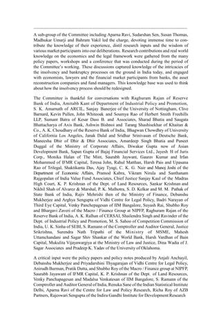 A sub-group of the Committee including Aparna Ravi, Sudarshan Sen, Susan Thomas,
Madhukar Umarji and Bahram Vakil led the charge, devoting immense time to con-
tribute the knowledge of their experience, distil research inputs and the wisdom of
various market participants into our deliberations. Research contributions and real world
knowledge on the economics and the legal framework were gathered from the many
policy papers, workshops and a conference that was conducted during the period of
the Committee‟s working. These discussions captured knowledge of the intricacies of
the insolvency and bankruptcy processes on the ground in India today, and engaged
with economists, lawyers and the financial market participants from banks, the asset
reconstruction companies and fund managers. This knowledge base was used to think
about how the insolvency process should be redesigned.
The Committee is thankful for conversations with Raghuram Rajan of Reserve
Bank of India, Amitabh Kant of Department of Industrial Policy and Promotion,
S. K. Amarnath of ARCIL, Sanjay Banerjee of the University of Nottingham, Clive
Barnard, Kevin Pullen, John Whiteoak and Soumya Rao of Herbert Smith Freehills
LLP, Sumant Batra of Kesar Dass B. and Associates, Sharad Bhatia and Saugata
Bhattacharya of Axis Bank, Ashwin Bishnoi and Tarang Shashisekhar of Khaitan &
Co., A. K. Choudhary of the Reserve Bank of India, Bhagwan Chowdhry of University
of California Los Angeles, Janak Dalal and Sridhar Srinivasan of Deutsche Bank,
Maneesha Dhir of Dhir & Dhir Associates, Amardeep Singh Bhatia and Puneet
Duggal of the Ministry of Corporate Affairs, Diwakar Gupta now of Asian
Development Bank, Sapan Gupta of Bajaj Financial Services Ltd., Jayesh H of Juris
Corp., Monika Halan of The Mint, Saurabh Jaywant, Gaurav Kumar and Irfan
Mohammed of IFMR Capital, Teresa John, Rahul Matthan, Harsh Pais and Upasana
Rao of Trilegal, Shaktikanta Das, Ajay Tyagi, C. K. G. Nair and Manoj Joshi of the
Department of Economic Affairs, Pramod Kabra, Vikram Nirula and Santhanam
Rajgopalan of India Value Fund Associates, Chief Justice Sanjay Kaul of the Madras
High Court, K. P. Krishnan of the Dept. of Land Resources, Sankar Krishnan and
Nikhil Shah of Alvarez & Marshal, P. K. Malhotra, S. D. Kelkar and M. M. Pathak of
State Bank of India, Rajiv Mehrishi then of the Ministry of Finance, Debanshu
Mukherjee and Arghya Sengupta of Vidhi Centre for Legal Policy, Badri Narayan of
Third Eye Capital, Venky Panchepagesan of IIM Bangalore, Suyash Rai, Shubho Roy
and Bhargavi Zaveri of the Macro / Finance Group at NIPFP, Raghuram Rajan of the
Reserve Bank of India, A. K. Ralhan of CERSAI, Shailendra Singh and Ravinder of the
Dept. of Industrial Policy and Promotion, M. S. Sahoo of Competition Commission of
India, U. K. Sinha of SEBI, S. Ramann of the Comptroller and Auditor General, Justice
Srikrishna, Surendra Nath Tripathi of the Ministry of MSME, Mahesh
Uttamchandani and Sagar Shiv Shankar of the World Bank, Harsh Vardhan of Bain
Capital, Mukulita Vijayawargiya at the Ministry of Law and Justice, Dina Wadia of J.
Sagar Associates and Pradeep K. Yadav of the University of Oklahoma.
A critical input were the policy papers and policy notes produced by Anjali Anchayil,
Debanshu Mukherjee and Priyadarshini Thyagarajan of Vidhi Centre for Legal Policy,
Anirudh Burman, Pratik Dutta, and Shubho Roy of the Macro / Finance group at NIPFP,
Saurabh Jayawant of IFMR Capital, K. P. Krishnan of the Dept. of Land Resources,
Venky Panchapagesan and Madalsa Venkatesan of IIM Bangalore, S. Ramann of the
Comptroller and Auditor General of India, Renuka Sane of the Indian Statistical Institute
Delhi, Aparna Ravi of the Centre for Law and Policy Research, Richa Roy of AZB
Partners, Rajeswari Sengupta of the Indira Gandhi Institute for Development Research
 