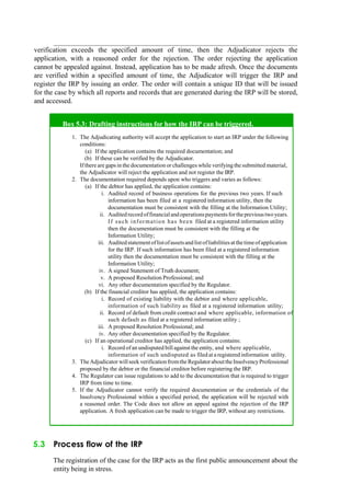 verification exceeds the specified amount of time, then the Adjudicator rejects the
application, with a reasoned order for the rejection. The order rejecting the application
cannot be appealed against. Instead, application has to be made afresh. Once the documents
are verified within a specified amount of time, the Adjudicator will trigger the IRP and
register the IRP by issuing an order. The order will contain a unique ID that will be issued
for the case by which all reports and records that are generated during the IRP will be stored,
and accessed.
Box 5.3: Drafting instructions for how the IRP can be triggered.
1. The Adjudicating authority will accept the application to start an IRP under the following
conditions:
(a) If the application contains the required documentation; and
(b) If these can be verified by the Adjudicator.
Ifthere are gapsin the documentation or challenges while verifyingthe submitted material,
the Adjudicator will reject the application and not register the IRP.
2. The documentation required depends upon who triggers and varies as follows:
(a) If the debtor has applied, the application contains:
i. Audited record of business operations for the previous two years. If such
information has been filed at a registered information utility, then the
documentation must be consistent with the filling at the Information Utility;
ii. Auditedrecordoffinancialandoperationspaymentsfortheprevioustwoyears.
If such information has been filed at a registered information utility
then the documentation must be consistent with the filling at the
Information Utility;
iii. Auditedstatementoflistofassetsand listofliabilitiesatthetimeofapplication
for the IRP. If such information has been filed at a registered information
utility then the documentation must be consistent with the filling at the
Information Utility;
iv. A signed Statement of Truth document;
v. A proposed Resolution Professional; and
vi. Any other documentation specified by the Regulator.
(b) If the financial creditor has applied, the application contains:
i. Record of existing liability with the debtor and where applicable,
information of such liability as filed at a registered information utility;
ii. Record of default from credit contract and where applicable, information of
such default as filed at a registered information utility ;
iii. A proposed Resolution Professional; and
iv. Any other documentation specified by the Regulator.
(c) If an operational creditor has applied, the application contains:
i. Record ofan undisputed bill against the entity, and where applicable,
information of such undisputed as filed at a registered information utility.
3. TheAdjudicator willseek verificationfromthe RegulatorabouttheInsolvencyProfessional
proposed by the debtor or the financial creditor before registering the IRP.
4. The Regulator can issue regulations to add to the documentation that is required to trigger
IRP from time to time.
5. If the Adjudicator cannot verify the required documentation or the credentials of the
Insolvency Professional within a specified period, the application will be rejected with
a reasoned order. The Code does not allow an appeal against the rejection of the IRP
application. A fresh application can be made to trigger the IRP, without any restrictions.
5.3 Process flow of the IRP
The registration of the case for the IRP acts as the first public announcement about the
entity being in stress.
 