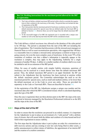 The Code defines a default maximum time allowed as the duration of the calm period
to be 180 days. The period is calculated from the start of the IRP, not including the
date of registration. The Committee had discussions with the stressed asset managers at
financial firms as well as asset reconstruction specialists, who suggested that 180 days
is a reasonable time to evaluate a stressed entity and propose a solution to keep it as a
going concern, for even the more complex cases of insolvency. In the event 75% of the
committee of creditors vote that a debtor‟s information is especially opaque or the
resolution is complex, they may apply to the Adjudicating Authority for a single
extension of another 90 days. A debtor or a smaller number of creditors shall in no event
be entitled to ask for an extension of the IRP period.
Often, for cases of smaller entities with simpler liability structures, questions of
insolvency can be resolved in a much shorter time than the default maximum IRP
period. Thus, the default maximum IRP period is an upper threshold: the RP can
submit to the Adjudicator that the insolvency has been resolved at anytime within
the default maximum period. The Committee acknowledges the need to set the
maximum period for special cases, such as small and medium entities, to be lower than
the default maximum set in the Code to cover any entity. These are provided for
separately in the Code as Fast-track IRPs. These are described in Section 5.4.
At the registration of the IRP, the Adjudicator assigns a unique case number and the
maximum date after which the IRP is considered closed, which is calculated depending
upon the type of the IRP.
Once the case is registered, there are three distinct parts to the IRP: the steps at the start,
the period in between managed by the Resolution Professional (referred to as the RP)
and the steps at the close of the IRP.
5.3.1 Steps at the start of the IRP
In order to ensure that the resolution can proceed in an orderly manner, it is important
for the Adjudicator to put in place an environment of a “calm period” with a definite
time of closure, that will assure both the debtor and creditors of a time-bound and level
field in their negotiations to assess viability.
The first steps that the Adjudicator takes is put in place an order for a moratorium on
debt recovery actions and any existing or new law suits being filed in other courts, a
public announcement to collect claims of liabilities, the appointment of an interim RP
and the creation of a creditor committee.
The Code will define a default maximum IRP period within which to conclude the negotia-
tions to find a solution to the insolvency of the entity. The period does not include the date
of registration of the IRP.
The Code permits that the maximum period of insolvency resolution can be less than the
default maximum period for special cases that are defined under the Fast-track IRP as
defined in Section 5.4. However these can not be longer than the default maximum IRP
period.
At the successful trigger of an IRP, the registered case is recorded with a unique case
number as well as the date beyond which the IRP will be considered closed.
Box 5.4: Drafting instructions for the maximum period allowed for the IRP
at registration
 