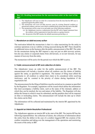 1. Moratorium on debt recovery action
The motivation behind the moratorium is that it is value maximising for the entity to
continue operations even as viability is being assessed during the IRP. There should be
no additional stress on the business after the public announcement of the IRP. The order
for the moratorium during the IRP imposes a stay not just on debt recovery actions,
but also any claims or expected claims from old lawsuits, or on new lawsuits, for any
manner of recovery from the entity.
The moratorium will be active for the period over which the IRP is active.
2. Public announcement of IRP and collection of claims
The Adjudicator issues an order for the public announcement of the IRP. The
announcement will include a location where all creditors can file claims of liability
against the entity, as specified in regulations. The manner of filing must afford the
opportunity to all creditors to submit their claim to be considered while resolving
insolvency, and be counted in the priority of claims during liquidation if the
negotiations fail.
The announcement for the filing of liabilities must be carried out in a manner as specified
by the Regulator. For example, regulations will be issued which define the information
that must accompany a liability claim, such as the name of the claimant, address at
which they can be reached, the size and nature of the liability. The Regulator will also
define the format in which it must be submitted, and the penalties that will be imposed
on false or misleading claims. The announcement will include the date up to which
the claims can be filed.
The information will be collected and maintained by the interim RP, appointed by the
Adjudicator.
3. Appoint an interim Resolution Professional
The Adjudicator appoints an interim RP at the start of the IRP. The interim RP has the
following responsibilities: the collection of claims, the collection of information about
the entity from the debtor in the case of a creditor triggered IRP, the creation of the
creditor committee and taking over the management of the operations and monitoring
the assets of the entity in IRP.
The Adjudicator will issue an order for a moratorium from the time that the IRP case is
registered against the debtor entity.
The moratorium will cover all debt recovery cases by existing financial creditors or
operational creditors, and new cases filed to establish fresh claims after the start of the IRP.
The moratorium will be come to an end under one of the following conditions:
the Adjudicator receives a submission from the RP with a signed statement from
the creditors with an agreement to keep the entity as a going concern;
the period of the IRP reaches the default maximum period days; or
Box 5.5: Drafting instructions for the moratorium order at the start of the
IRP
 