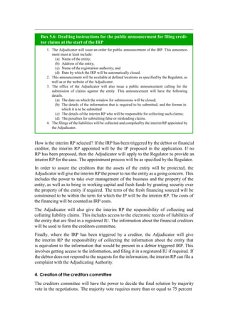 How is the interim RP selected? If the IRP has been triggered by the debtor or financial
creditor, the interim RP appointed will be the IP proposed in the application. If no
RP has been proposed, then the Adjudicator will apply to the Regulator to provide an
interim RP for the case. The appointment process will be as specified by the Regulator.
In order to assure the creditors that the assets of the entity will be protected, the
Adjudicator will give the interim RP the power to run the entity as a going concern. This
includes the power to take over management of the business and the property of the
entity, as well as to bring in working capital and fresh funds by granting security over
the property of the entity if required. The term of the fresh financing sourced will be
constrained to be within the term for which the IP will be the interim RP. The costs of
the financing will be counted as IRP costs.
The Adjudicator will also give the interim RP the responsibility of collecting and
collating liability claims. This includes access to the electronic records of liabilities of
the entity that are filed in a registered IU. The information about the financial creditors
will be used to form the creditors committee.
Finally, where the IRP has been triggered by a creditor, the Adjudicator will give
the interim RP the responsibility of collecting the information about the entity that
is equivalent to the information that would be present in a debtor triggered IRP. This
involves getting access to the information, and filing it in a registered IU if required. If
the debtor does not respond to the requests for the information, the interim RP can file a
complaint with the Adjudicating Authority.
4. Creation of the creditors committee
The creditors committee will have the power to decide the final solution by majority
vote in the negotiations. The majority vote requires more than or equal to 75 percent
The Adjudicator will issue an order for public announcement of the IRP. This announce-
ment must at least include:
Name of the entity;
Address of the entity;
Name of the registration authority; and
Date by which the IRP will be automatically closed.
This announcement will be available at defined locations as specified by the Regulator, as
well as at the website of the Adjudicator.
The office of the Adjudicator will also issue a public announcement calling for the
submission of claims against the entity. This announcement will have the following
details.
The date on which the window for submissions will be closed;
The details of the information that is required to be submitted, and the format in
which it is to be submitted
The details of the interim RP who will be responsible for collecting such claims;
The penalties for submitting false or misleading claims.
The filings of the liabilities will be collected and compiled by the interim RP appointed by
the Adjudicator.
Box 5.6: Drafting instructions for the public announcement for filing credi-
tor claims at the start of the IRP
 