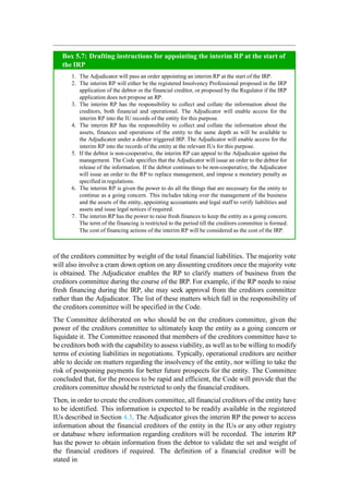 of the creditors committee by weight of the total financial liabilities. The majority vote
will also involve a cram down option on any dissenting creditors once the majority vote
is obtained. The Adjudicator enables the RP to clarify matters of business from the
creditors committee during the course of the IRP. For example, if the RP needs to raise
fresh financing during the IRP, she may seek approval from the creditors committee
rather than the Adjudicator. The list of these matters which fall in the responsibility of
the creditors committee will be specified in the Code.
The Committee deliberated on who should be on the creditors committee, given the
power of the creditors committee to ultimately keep the entity as a going concern or
liquidate it. The Committee reasoned that members of the creditors committee have to
be creditors both with the capability to assess viability, as well as to be willing to modify
terms of existing liabilities in negotiations. Typically, operational creditors are neither
able to decide on matters regarding the insolvency of the entity, nor willing to take the
risk of postponing payments for better future prospects for the entity. The Committee
concluded that, for the process to be rapid and efficient, the Code will provide that the
creditors committee should be restricted to only the financial creditors.
Then, in order to create the creditors committee, all financial creditors of the entity have
to be identified. This information is expected to be readily available in the registered
IUs described in Section 4.3. The Adjudicator gives the interim RP the power to access
information about the financial creditors of the entity in the IUs or any other registry
or database where information regarding creditors will be recorded. The interim RP
has the power to obtain information from the debtor to validate the set and weight of
the financial creditors if required. The definition of a financial creditor will be
stated in
The Adjudicator will pass an order appointing an interim RP at the start of the IRP.
The interim RP will either be the registered Insolvency Professional proposed in the IRP
application of the debtor or the financial creditor, or proposed by the Regulator if the IRP
application does not propose an RP.
The interim RP has the responsibility to collect and collate the information about the
creditors, both financial and operational. The Adjudicator will enable access for the
interim RP into the IU records of the entity for this purpose.
The interim RP has the responsibility to collect and collate the information about the
assets, finances and operations of the entity to the same depth as will be available to
the Adjudicator under a debtor triggered IRP. The Adjudicator will enable access for the
interim RP into the records of the entity at the relevant IUs for this purpose.
If the debtor is non-cooperative, the interim RP can appeal to the Adjudicator against the
management. The Code specifies that the Adjudicator will issue an order to the debtor for
release of the information. If the debtor continues to be non-cooperative, the Adjudicator
will issue an order to the RP to replace management, and impose a monetary penalty as
specified in regulations.
The interim RP is given the power to do all the things that are necessary for the entity to
continue as a going concern. This includes taking over the management of the business
and the assets of the entity, appointing accountants and legal staff to verify liabilities and
assets and issue legal notices if required.
The interim RP has the power to raise fresh finances to keep the entity as a going concern.
The term of the financing is restricted to the period till the creditors committee is formed.
The cost of financing actions of the interim RP will be considered as the cost of the IRP.
Box 5.7: Drafting instructions for appointing the interim RP at the start of
the IRP
 